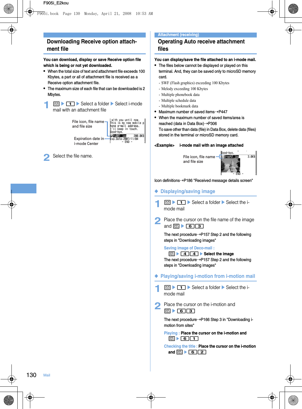 130 MailF905i_E2kouDownloading Receive option attach-ment fileYou can download, display or save Receive option file which is being or not yet downloaded.•When the total size of text and attachment file exceeds 100 Kbytes, a part or all of attachment file is received as a Receive option attachment file.•The maximum size of each file that can be downloaded is 2 Mbytes.1ae1eSelect a foldereSelect i-mode mail with an attachment file2Select the file name.Attachment (receiving)Operating Auto receive attachment filesYou can display/save the file attached to an i-mode mail.•The files below cannot be displayed or played on this terminal. And, they can be saved only to microSD memory card.- SWF (Flash graphics) exceeding 100 Kbytes- Melody exceeding 100 Kbytes- Multiple phonebook data- Multiple schedule data- Multiple bookmark data•Maximum number of saved items➝P447•When the maximum number of saved items/area is reached (data in Data Box)➝P306To save other than data (file) in Data Box, delete data (files) stored in the terminal or microSD memory card.&lt;Example&gt; i-mode mail with an image attachedIcon definitions➝P186 &quot;Received message details screen&quot;◆Displaying/saving image1ae1eSelect a foldereSelect the i-mode mail2Place the cursor on the file name of the image and me63The next procedure➝P157 Step 2 and the following steps in &quot;Downloading images&quot;Saving image of Deco-mail : me44eSelect the imageThe next procedure➝P157 Step 2 and the following steps in &quot;Downloading images&quot;◆Playing/saving i-motion from i-motion mail1ae1eSelect a foldereSelect the i-mode mail2Place the cursor on the i-motion and me63The next procedure➝P166 Step 3 in &quot;Downloading i-motion from sites&quot;Playing : Place the cursor on the i-motion and me61Checking the title : Place the cursor on the i-motion and me62Expiration date in i-mode CenterFile icon, file name and file sizeFile icon, file name and file sizeF905i.book  Page 130  Monday, April 21, 2008  10:53 AM