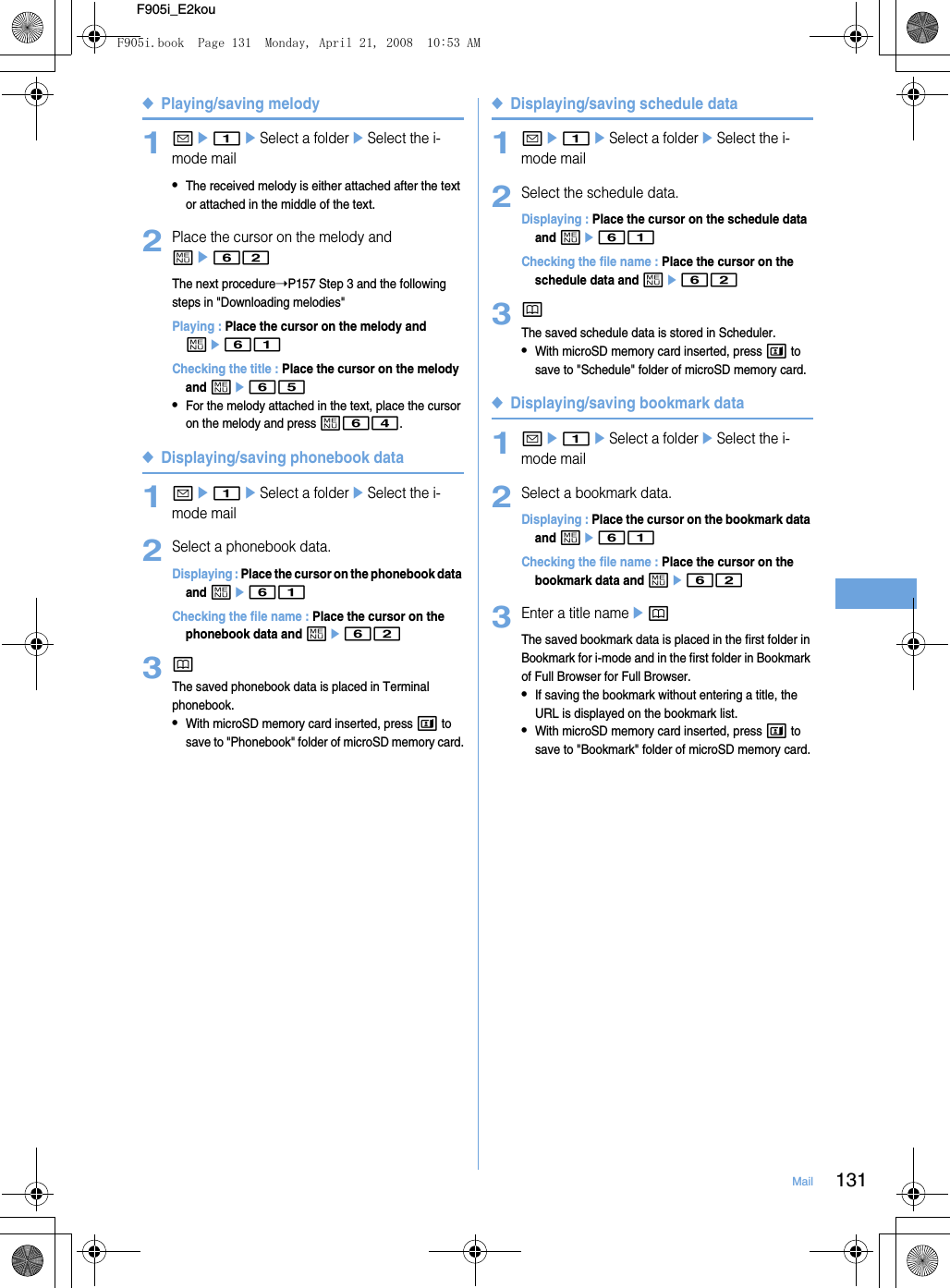 131MailF905i_E2kou◆Playing/saving melody1ae1eSelect a foldereSelect the i-mode mail•The received melody is either attached after the text or attached in the middle of the text.2Place the cursor on the melody and me62The next procedure➝P157 Step 3 and the following steps in &quot;Downloading melodies&quot;Playing : Place the cursor on the melody and me61Checking the title : Place the cursor on the melody and me65•For the melody attached in the text, place the cursor on the melody and press m64.◆Displaying/saving phonebook data1ae1eSelect a foldereSelect the i-mode mail2Select a phonebook data.Displaying : Place the cursor on the phonebook data and me61Checking the file name : Place the cursor on the phonebook data and me623pThe saved phonebook data is placed in Terminal phonebook.•With microSD memory card inserted, press t to save to &quot;Phonebook&quot; folder of microSD memory card.◆Displaying/saving schedule data1ae1eSelect a foldereSelect the i-mode mail2Select the schedule data.Displaying : Place the cursor on the schedule data and me61Checking the file name : Place the cursor on the schedule data and me623pThe saved schedule data is stored in Scheduler.•With microSD memory card inserted, press t to save to &quot;Schedule&quot; folder of microSD memory card.◆Displaying/saving bookmark data1ae1eSelect a foldereSelect the i-mode mail2Select a bookmark data.Displaying : Place the cursor on the bookmark data and me61Checking the file name : Place the cursor on the bookmark data and me623Enter a title nameepThe saved bookmark data is placed in the first folder in Bookmark for i-mode and in the first folder in Bookmark of Full Browser for Full Browser.•If saving the bookmark without entering a title, the URL is displayed on the bookmark list.•With microSD memory card inserted, press t to save to &quot;Bookmark&quot; folder of microSD memory card.F905i.book  Page 131  Monday, April 21, 2008  10:53 AM