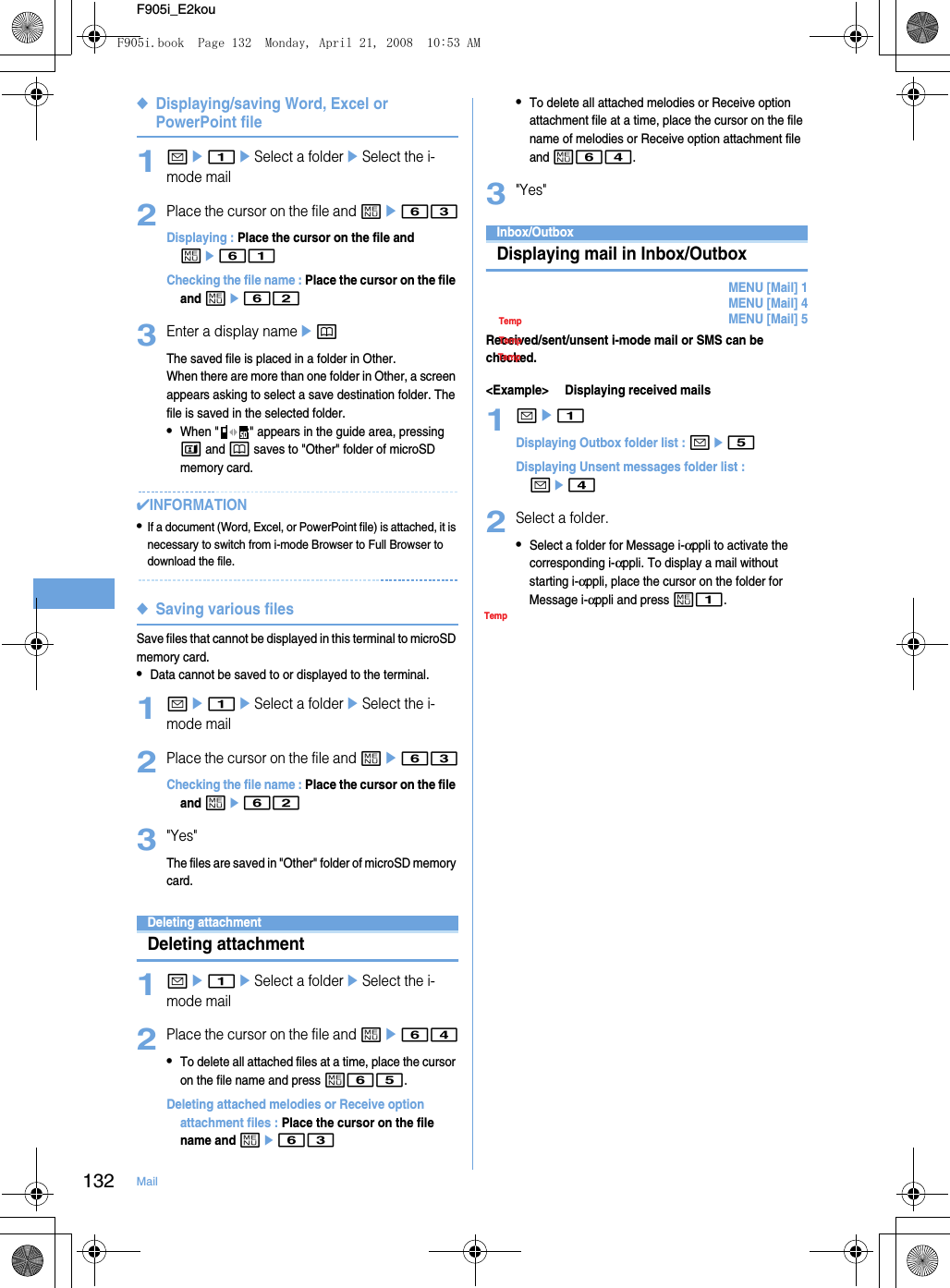 132 MailF905i_E2kou◆Displaying/saving Word, Excel or PowerPoint file1ae1eSelect a foldereSelect the i-mode mail2Place the cursor on the file and me63Displaying : Place the cursor on the file and me61Checking the file name : Place the cursor on the file and me623Enter a display nameepThe saved file is placed in a folder in Other.When there are more than one folder in Other, a screen appears asking to select a save destination folder. The file is saved in the selected folder.•When &quot; &quot; appears in the guide area, pressing t and p saves to &quot;Other&quot; folder of microSD memory card.✔INFORMATION•If a document (Word, Excel, or PowerPoint file) is attached, it is necessary to switch from i-mode Browser to Full Browser to download the file.◆Saving various filesSave files that cannot be displayed in this terminal to microSD memory card.•Data cannot be saved to or displayed to the terminal.1ae1eSelect a foldereSelect the i-mode mail2Place the cursor on the file and me63Checking the file name : Place the cursor on the file and me623&quot;Yes&quot;The files are saved in &quot;Other&quot; folder of microSD memory card.Deleting attachmentDeleting attachment1ae1eSelect a foldereSelect the i-mode mail2Place the cursor on the file and me64•To delete all attached files at a time, place the cursor on the file name and press m65.Deleting attached melodies or Receive option attachment files : Place the cursor on the file name and me63•To delete all attached melodies or Receive option attachment file at a time, place the cursor on the file name of melodies or Receive option attachment file and m64.3&quot;Yes&quot;Operating Inbox/OutboxInbox/OutboxDisplaying mail in Inbox/OutboxMENU [Mail] 1MENU [Mail] 4MENU [Mail] 5Received/sent/unsent i-mode mail or SMS can be checked.&lt;Example&gt; Displaying received mails1ae1Displaying Outbox folder list : ae5Displaying Unsent messages folder list : ae42Select a folder.•Select a folder for Message i-αppli to activate the corresponding i-αppli. To display a mail without starting i-αppli, place the cursor on the folder for Message i-αppli and press m1.TempTempTempTempF905i.book  Page 132  Monday, April 21, 2008  10:53 AM