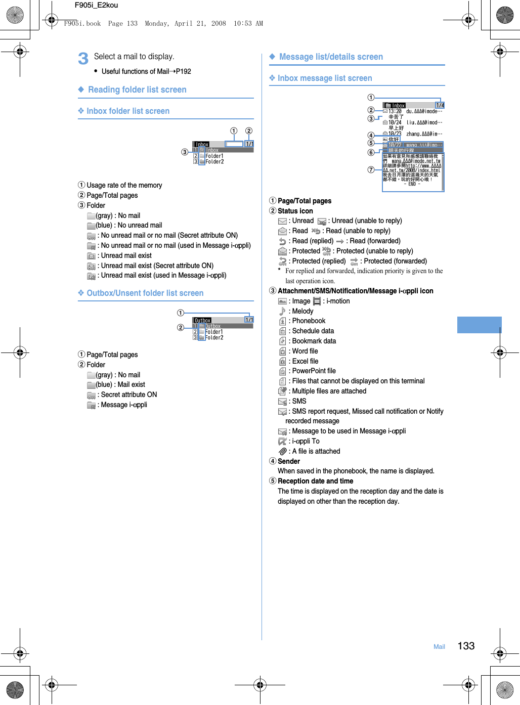 133MailF905i_E2kou3Select a mail to display.•Useful functions of Mail➝P192◆Reading folder list screen❖Inbox folder list screenaUsage rate of the memorybPage/Total pagescFolder(gray) : No mail(blue) : No unread mail : No unread mail or no mail (Secret attribute ON) : No unread mail or no mail (used in Message i-αppli) : Unread mail exist : Unread mail exist (Secret attribute ON) : Unread mail exist (used in Message i-αppli)❖Outbox/Unsent folder list screenaPage/Total pagesbFolder(gray) : No mail(blue) : Mail exist : Secret attribute ON : Message i-αppli◆Message list/details screen❖Inbox message list screenaPage/Total pagesbStatus icon : Unread    : Unread (unable to reply) : Read    : Read (unable to reply) : Read (replied)   : Read (forwarded) : Protected   : Protected (unable to reply) : Protected (replied)    : Protected (forwarded)*For replied and forwarded, indication priority is given to the last operation icon.cAttachment/SMS/Notification/Message i-αppli icon : Image   : i-motion : Melody  : Phonebook : Schedule data : Bookmark data : Word file : Excel file : PowerPoint file : Files that cannot be displayed on this terminal : Multiple files are attached : SMS : SMS report request, Missed call notification or Notify recorded message : Message to be used in Message i-αppli : i-αppli To : A file is attacheddSenderWhen saved in the phonebook, the name is displayed.eReception date and timeThe time is displayed on the reception day and the date is displayed on other than the reception day.cbaabcdeabgfF905i.book  Page 133  Monday, April 21, 2008  10:53 AM