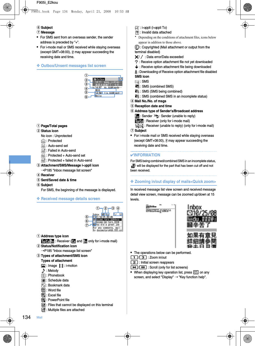 134 MailF905i_E2koufSubjectgMessage•For SMS sent from an overseas sender, the sender address is preceded by &quot;+&quot;.•For i-mode mail or SMS received while staying overseas (except GMT+08:00),   may appear succeeding the receiving date and time.❖Outbox/Unsent messages list screenaPage/Total pagesbStatus iconNo icon : Unprotected : Protected : Auto-send set : Failed in Auto-send : Protected + Auto-send set : Protected + failed in Auto-sendcAttachment/SMS/Message i-αppli icon➝P185 &quot;Inbox message list screen&quot;dReceivereSent/Saved date &amp; timefSubjectFor SMS, the beginning of the message is displayed.❖Received message details screenaAddress type icon : Receiver (  and   only for i-mode mail)bStatus/Notification icon➝P185 &quot;Inbox message list screen&quot;cTypes of attachment/SMS iconTypes of attachment : Image    : i-motion : Melody : Phonebook : Schedule data : Bookmark data : Word file : Excel file : PowerPoint file : Files that cannot be displayed on this terminal : Multiple files are attached : i-αppli (i-αppli To) : Invalid data attached*Depending on the conditions of attachment files, icons below appear in addition to those above. : Copyrighted (Mail attachment or output from the terminal disabled)/  : Data error/Data exceeded : Receive option attachment file not yet downloaded : Receive option attachment file being downloaded : Downloading of Receive option attachment file disabledSMS icon : SMS : SMS (combined SMS)  : SMS (SMS being combined) : SMS (combined SMS in an incomplete status)dMail No./No. of msgseReception date and timefAddress type of Sender&apos;s/Broadcast address : Sender    : Sender (unable to reply) : Receiver (only for i-mode mail) : Receiver (unable to reply) (only for i-mode mail)gSubject•For i-mode mail or SMS received while staying overseas (except GMT+08:00),   may appear succeeding the receiving date and time.✔INFORMATIONFor SMS being combined/combined SMS in an incomplete status,   will be displayed for the part that has been cut off and not been received.❖Zooming in/out display of mails&lt;Quick zoom&gt;In received message list view screen and received message detail view screen, message can be zoomed up/down at 15 levels.•The operations below can be performed.1/3 : Zoom in/out2 : Initial screen reappears*/# : Scroll (only for list screens)•When displaying key operation list, press m on any screen, and select &quot;Display&quot; ➝ &quot;Key function help&quot;.cdebaffegacbdF905i.book  Page 134  Monday, April 21, 2008  10:53 AM