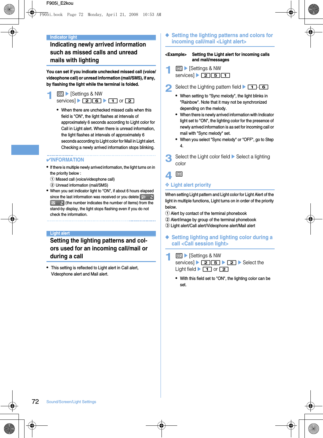 72 Sound/Screen/Light SettingsF905i_E2kouIndicator lightIndicating newly arrived information such as missed calls and unread mails with lightingYou can set if you indicate unchecked missed call (voice/videophone call) or unread information (mail/SMS), if any, by flashing the light while the terminal is folded.1me[Settings &amp; NW services]e26e1 or 2•When there are unchecked missed calls when this field is &quot;ON&quot;, the light flashes at intervals of approximately 6 seconds according to Light color for Call in Light alert. When there is unread information, the light flashes at intervals of approximately 6 seconds according to Light color for Mail in Light alert. Checking a newly arrived information stops blinking.✔INFORMATION•If there is multiple newly arrived information, the light turns on in the priority below : aMissed call (voice/videophone call)bUnread information (mail/SMS)•When you set indicator light to &quot;ON&quot;, if about 6 hours elapsed since the last information was received or you delete    (the number indicates the number of items) from the stand-by display, the light stops flashing even if you do not check the information.Light alertSetting the lighting patterns and col-ors used for an incoming call/mail or during a call•This setting is reflected to Light alert in Call alert, Videophone alert and Mail alert.◆Setting the lighting patterns and colors for incoming call/mail &lt;Light alert&gt;&lt;Example&gt; Setting the Light alert for incoming calls and mail/messages1me[Settings &amp; NW services]e2512Select the Lighting pattern fielde1-6•When setting to &quot;Sync melody&quot;, the light blinks in &quot;Rainbow&quot;. Note that it may not be synchronized depending on the melody.•When there is newly arrived information with Indicator light set to &quot;ON&quot;, the lighting color for the presence of newly arrived information is as set for incoming call or mail with &quot;Sync melody&quot; set.•When you select &quot;Sync melody&quot; or &quot;OFF&quot;, go to Step 4.3Select the Light color fieldeSelect a lighting color4p❖Light alert priorityWhen setting Light pattern and Light color for Light Alert of the light in multiple functions, Light turns on in order of the priority below.aAlert by contact of the terminal phonebookbAlert/image by group of the terminal phonebookcLight alert/Call alert/Videophone alert/Mail alert◆Setting lighting and lighting color during a call &lt;Call session light&gt;1me[Settings &amp; NW services]e25e2eSelect the Light fielde1 or 2•With this field set to &quot;ON&quot;, the lighting color can be set.F905i.book  Page 72  Monday, April 21, 2008  10:53 AM