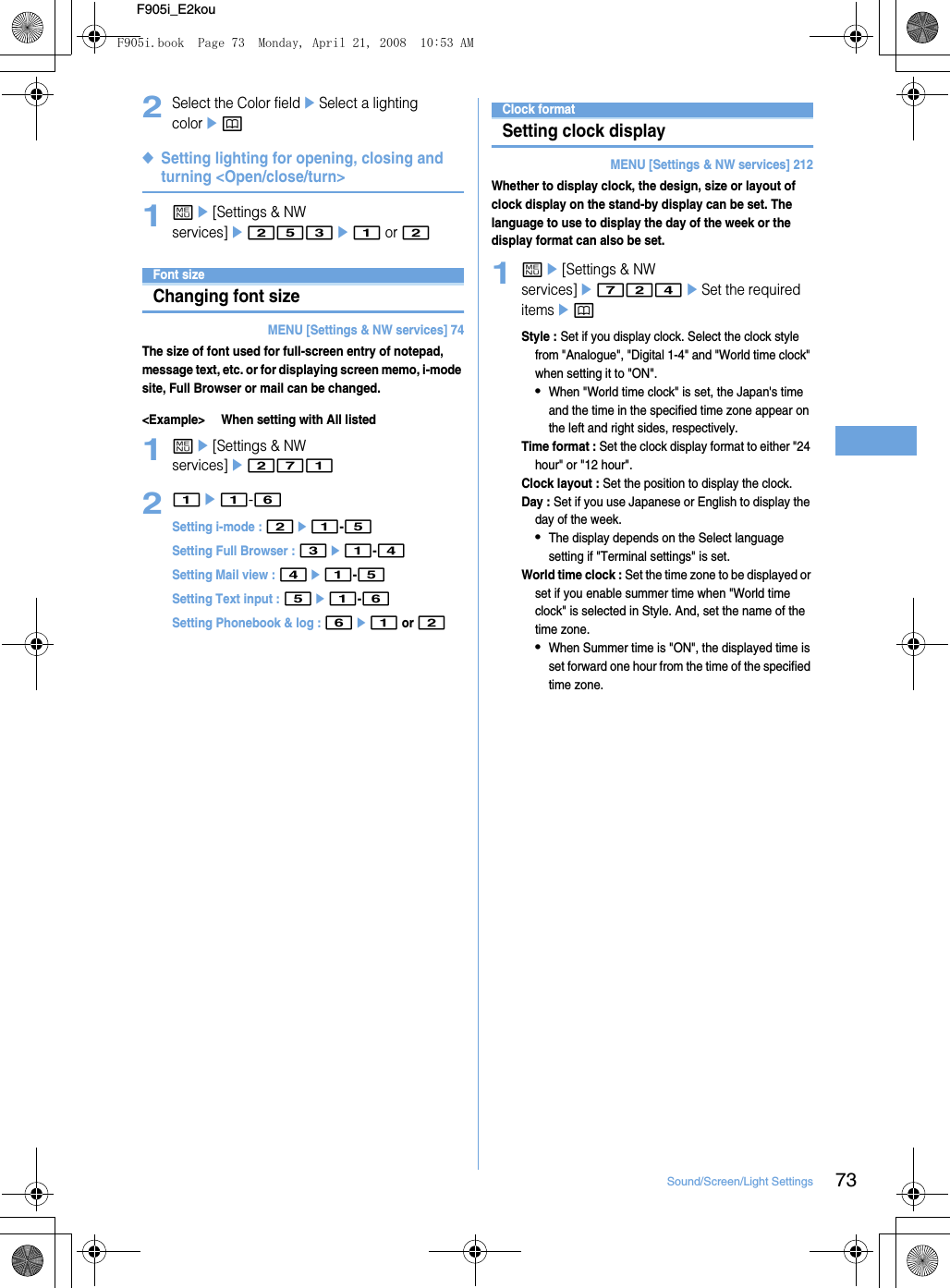 73Sound/Screen/Light SettingsF905i_E2kou2Select the Color fieldeSelect a lighting colorep◆Setting lighting for opening, closing and turning &lt;Open/close/turn&gt;1me[Settings &amp; NW services]e253e1 or 2Font sizeChanging font sizeMENU [Settings &amp; NW services] 74The size of font used for full-screen entry of notepad, message text, etc. or for displaying screen memo, i-mode site, Full Browser or mail can be changed.&lt;Example&gt; When setting with All listed1me[Settings &amp; NW services]e27121e1-6Setting i-mode : 2e1-5Setting Full Browser : 3e1-4Setting Mail view : 4e1-5Setting Text input : 5e1-6Setting Phonebook &amp; log : 6e1 or 2Clock formatSetting clock displayMENU [Settings &amp; NW services] 212Whether to display clock, the design, size or layout of clock display on the stand-by display can be set. The language to use to display the day of the week or the display format can also be set.1me[Settings &amp; NW services]e724eSet the required itemsepStyle : Set if you display clock. Select the clock style from &quot;Analogue&quot;, &quot;Digital 1-4&quot; and &quot;World time clock&quot; when setting it to &quot;ON&quot;.•When &quot;World time clock&quot; is set, the Japan&apos;s time and the time in the specified time zone appear on the left and right sides, respectively.Time format : Set the clock display format to either &quot;24 hour&quot; or &quot;12 hour&quot;.Clock layout : Set the position to display the clock.Day : Set if you use Japanese or English to display the day of the week.•The display depends on the Select language setting if &quot;Terminal settings&quot; is set.World time clock : Set the time zone to be displayed or set if you enable summer time when &quot;World time clock&quot; is selected in Style. And, set the name of the time zone.•When Summer time is &quot;ON&quot;, the displayed time is set forward one hour from the time of the specified time zone.F905i.book  Page 73  Monday, April 21, 2008  10:53 AM