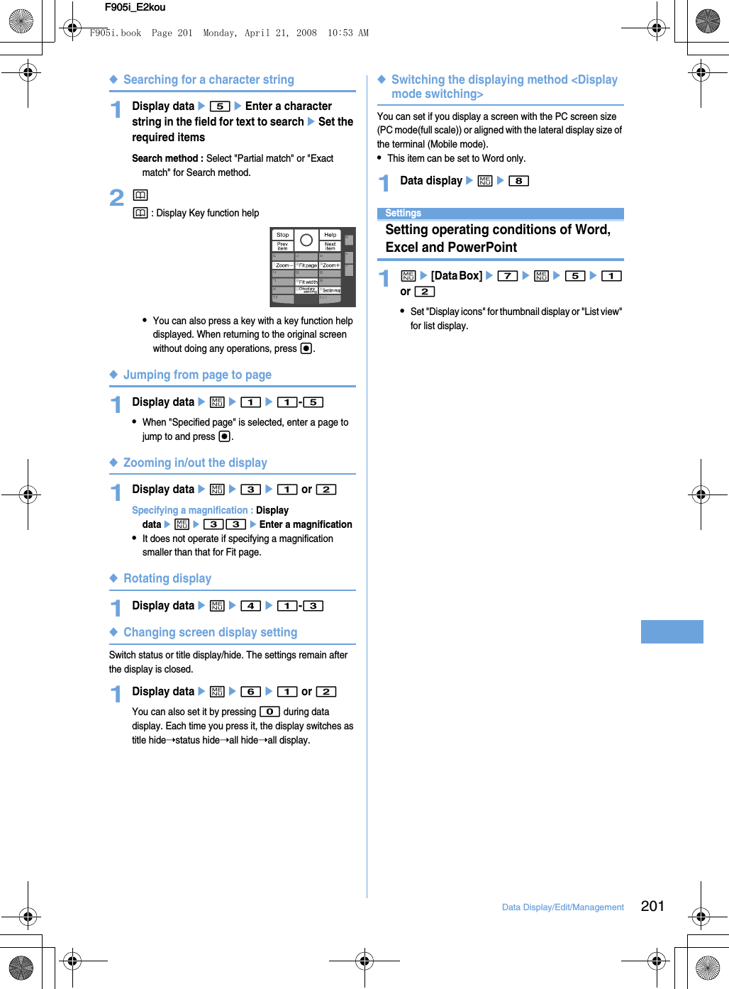 201Data Display/Edit/ManagementF905i_E2kouF905i_E2kou◆Searching for a character string1Display datae5eEnter a character string in the field for text to searcheSet the required itemsSearch method : Select &quot;Partial match&quot; or &quot;Exact match&quot; for Search method.2pp : Display Key function help•You can also press a key with a key function help displayed. When returning to the original screen without doing any operations, press g.◆Jumping from page to page1Display dataeme1e1-5•When &quot;Specified page&quot; is selected, enter a page to jump to and press g.◆Zooming in/out the display1Display dataeme3e1 or 2Specifying a magnification : Display dataeme33eEnter a magnification•It does not operate if specifying a magnification smaller than that for Fit page.◆Rotating display1Display dataeme4e1-3◆Changing screen display settingSwitch status or title display/hide. The settings remain after the display is closed.1Display dataeme6e1 or 2You can also set it by pressing 0 during data display. Each time you press it, the display switches as title hide➝status hide➝all hide➝all display.◆Switching the displaying method &lt;Display mode switching&gt;You can set if you display a screen with the PC screen size (PC mode(full scale)) or aligned with the lateral display size of the terminal (Mobile mode).•This item can be set to Word only.1Data displayeme8SettingsSetting operating conditions of Word, Excel and PowerPoint1me[Data Box]e7eme5e1 or 2•Set &quot;Display icons&quot; for thumbnail display or &quot;List view&quot; for list display.F905i.book  Page 201  Monday, April 21, 2008  10:53 AM