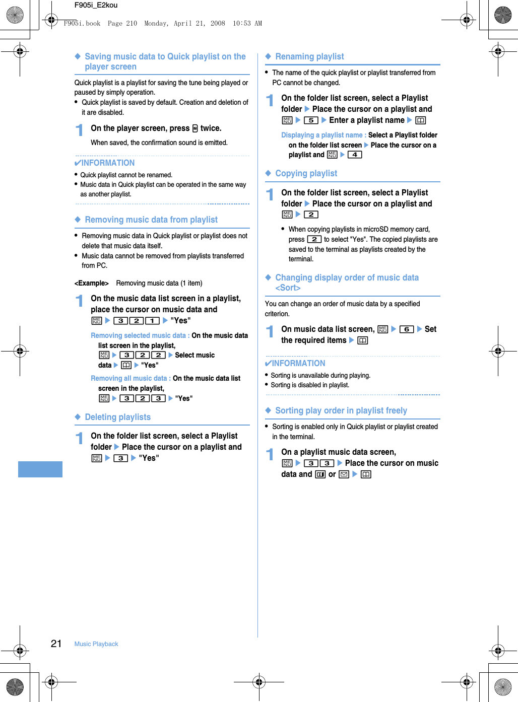 21 Music PlaybackF905i_E2kou◆Saving music data to Quick playlist on the player screenQuick playlist is a playlist for saving the tune being played or paused by simply operation.•Quick playlist is saved by default. Creation and deletion of it are disabled.1On the player screen, press M twice.When saved, the confirmation sound is emitted.✔INFORMATION•Quick playlist cannot be renamed.•Music data in Quick playlist can be operated in the same way as another playlist.◆Removing music data from playlist•Removing music data in Quick playlist or playlist does not delete that music data itself.•Music data cannot be removed from playlists transferred from PC.&lt;Example&gt;Removing music data (1 item)1On the music data list screen in a playlist, place the cursor on music data and me321e&quot;Yes&quot;Removing selected music data : On the music data list screen in the playlist, me322eSelect music dataepe&quot;Yes&quot;Removing all music data : On the music data list screen in the playlist, me323e&quot;Yes&quot;◆Deleting playlists1On the folder list screen, select a Playlist folderePlace the cursor on a playlist and me3e&quot;Yes&quot;◆Renaming playlist•The name of the quick playlist or playlist transferred from PC cannot be changed.1On the folder list screen, select a Playlist folderePlace the cursor on a playlist and me5eEnter a playlist nameepDisplaying a playlist name : Select a Playlist folder on the folder list screenePlace the cursor on a playlist and me4◆Copying playlist1On the folder list screen, select a Playlist folderePlace the cursor on a playlist and me2•When copying playlists in microSD memory card, press 2 to select &quot;Yes&quot;. The copied playlists are saved to the terminal as playlists created by the terminal.◆Changing display order of music data &lt;Sort&gt;You can change an order of music data by a specified criterion.1On music data list screen, me6eSet the required itemsep✔INFORMATION•Sorting is unavailable during playing.•Sorting is disabled in playlist.◆Sorting play order in playlist freely•Sorting is enabled only in Quick playlist or playlist created in the terminal.1On a playlist music data screen, me33ePlace the cursor on music data and t or aepF905i.book  Page 210  Monday, April 21, 2008  10:53 AM