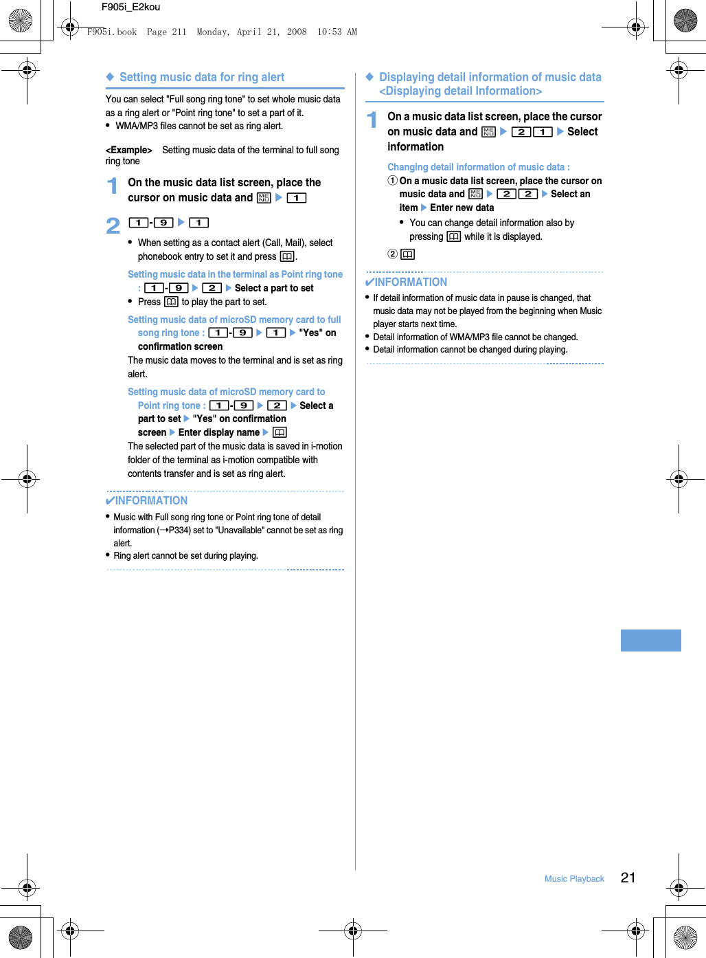 21Music PlaybackF905i_E2kou◆Setting music data for ring alertYou can select &quot;Full song ring tone&quot; to set whole music data as a ring alert or &quot;Point ring tone&quot; to set a part of it.•WMA/MP3 files cannot be set as ring alert.&lt;Example&gt;Setting music data of the terminal to full song ring tone1On the music data list screen, place the cursor on music data and me121-9e1•When setting as a contact alert (Call, Mail), select phonebook entry to set it and press p.Setting music data in the terminal as Point ring tone : 1-9e2eSelect a part to set•Press p to play the part to set.Setting music data of microSD memory card to full song ring tone : 1-9e1e&quot;Yes&quot; on confirmation screenThe music data moves to the terminal and is set as ring alert.Setting music data of microSD memory card to Point ring tone : 1-9e2eSelect a part to sete&quot;Yes&quot; on confirmation screeneEnter display nameepThe selected part of the music data is saved in i-motion folder of the terminal as i-motion compatible with contents transfer and is set as ring alert.✔INFORMATION•Music with Full song ring tone or Point ring tone of detail information (➝P334) set to &quot;Unavailable&quot; cannot be set as ring alert.•Ring alert cannot be set during playing.◆Displaying detail information of music data &lt;Displaying detail Information&gt;1On a music data list screen, place the cursor on music data and me21eSelect informationChanging detail information of music data : aOn a music data list screen, place the cursor on music data and me22eSelect an itemeEnter new data•You can change detail information also by pressing p while it is displayed.bp✔INFORMATION•If detail information of music data in pause is changed, that music data may not be played from the beginning when Music player starts next time.•Detail information of WMA/MP3 file cannot be changed.•Detail information cannot be changed during playing.F905i.book  Page 211  Monday, April 21, 2008  10:53 AM