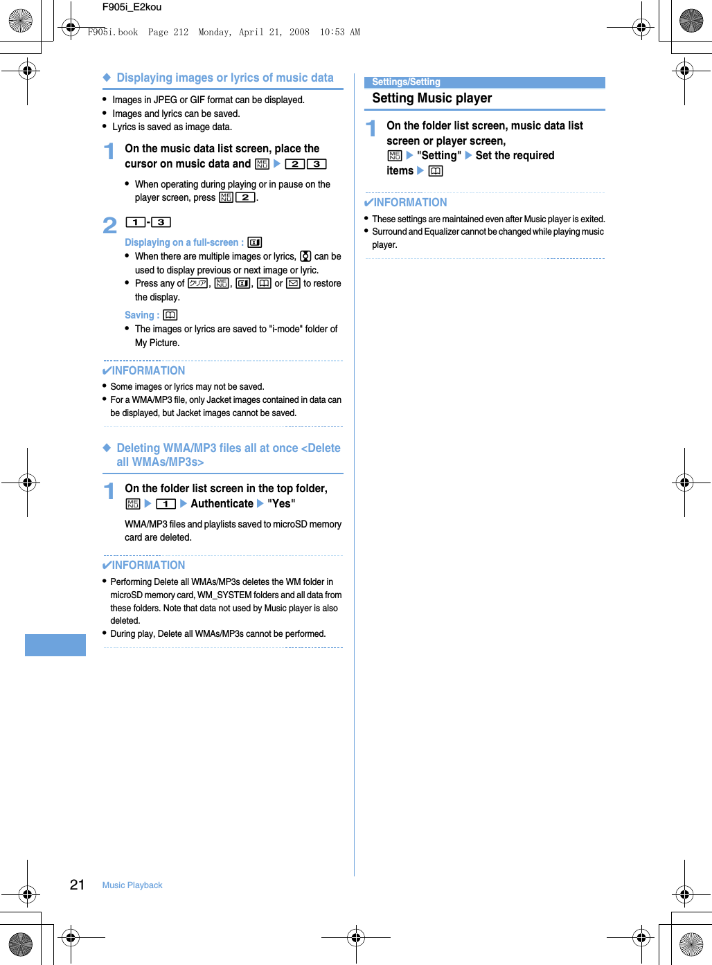 21 Music PlaybackF905i_E2kou◆Displaying images or lyrics of music data•Images in JPEG or GIF format can be displayed.•Images and lyrics can be saved.•Lyrics is saved as image data.1On the music data list screen, place the cursor on music data and me23•When operating during playing or in pause on the player screen, press m2.21-3Displaying on a full-screen : t•When there are multiple images or lyrics, j can be used to display previous or next image or lyric.•Press any of c, m, t, p or a to restore the display.Saving : p•The images or lyrics are saved to &quot;i-mode&quot; folder of My Picture.✔INFORMATION•Some images or lyrics may not be saved.•For a WMA/MP3 file, only Jacket images contained in data can be displayed, but Jacket images cannot be saved.◆Deleting WMA/MP3 files all at once &lt;Delete all WMAs/MP3s&gt;1On the folder list screen in the top folder, me1eAuthenticatee&quot;Yes&quot;WMA/MP3 files and playlists saved to microSD memory card are deleted.✔INFORMATION•Performing Delete all WMAs/MP3s deletes the WM folder in microSD memory card, WM_SYSTEM folders and all data from these folders. Note that data not used by Music player is also deleted.•During play, Delete all WMAs/MP3s cannot be performed.Settings/SettingSetting Music player1On the folder list screen, music data list screen or player screen, me&quot;Setting&quot;eSet the required itemsep✔INFORMATION•These settings are maintained even after Music player is exited.•Surround and Equalizer cannot be changed while playing music player.F905i.book  Page 212  Monday, April 21, 2008  10:53 AM