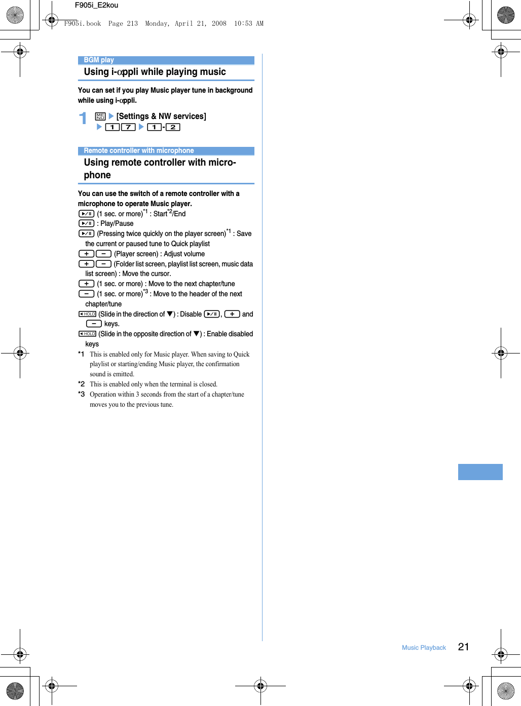 21Music PlaybackF905i_E2kouEnjoying music in various waysBGM playUsing i-αppli while playing musicYou can set if you play Music player tune in background while using i-αppli.1me[Settings &amp; NW services] e17e1-2Remote controller with microphoneUsing remote controller with micro-phone You can use the switch of a remote controller with a microphone to operate Music player.R (1 sec. or more)*1 : Start*2/EndR : Play/PauseR (Pressing twice quickly on the player screen)*1 : Save the current or paused tune to Quick playlist+- (Player screen) : Adjust volume+- (Folder list screen, playlist list screen, music data list screen) : Move the cursor.+ (1 sec. or more) : Move to the next chapter/tune- (1 sec. or more)*3 : Move to the header of the next chapter/tuneW (Slide in the direction of T) : Disable R, + and - keys.W (Slide in the opposite direction of T) : Enable disabled keys*1This is enabled only for Music player. When saving to Quick playlist or starting/ending Music player, the confirmation sound is emitted.*2This is enabled only when the terminal is closed.*3Operation within 3 seconds from the start of a chapter/tune moves you to the previous tune.F905i.book  Page 213  Monday, April 21, 2008  10:53 AM