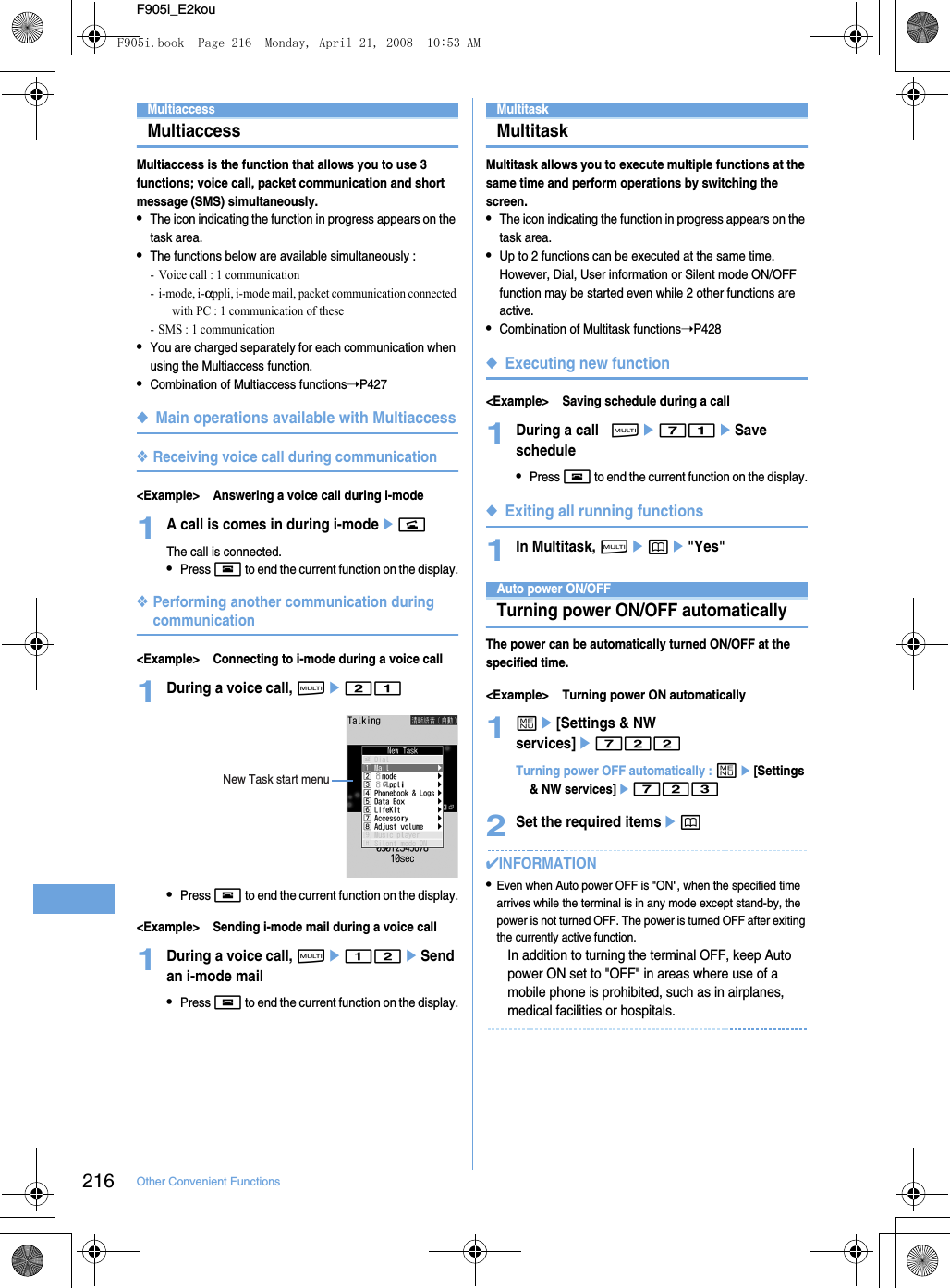 216 Other Convenient FunctionsF905i_E2kouMultiaccessMultiaccessMultiaccess is the function that allows you to use 3 functions; voice call, packet communication and short message (SMS) simultaneously.•The icon indicating the function in progress appears on the task area.•The functions below are available simultaneously : - Voice call : 1 communication-i-mode, i-αppli, i-mode mail, packet communication connected with PC : 1 communication of these- SMS : 1 communication•You are charged separately for each communication when using the Multiaccess function.•Combination of Multiaccess functions➝P427◆Main operations available with Multiaccess❖Receiving voice call during communication&lt;Example&gt; Answering a voice call during i-mode1A call is comes in during i-modeenThe call is connected.•Press f to end the current function on the display.❖Performing another communication during communication&lt;Example&gt; Connecting to i-mode during a voice call1During a voice call, se21•Press f to end the current function on the display.&lt;Example&gt; Sending i-mode mail during a voice call1During a voice call, se12eSend an i-mode mail•Press f to end the current function on the display.MultitaskMultitaskMultitask allows you to execute multiple functions at the same time and perform operations by switching the screen.•The icon indicating the function in progress appears on the task area.•Up to 2 functions can be executed at the same time. However, Dial, User information or Silent mode ON/OFF function may be started even while 2 other functions are active.•Combination of Multitask functions➝P428◆Executing new function&lt;Example&gt; Saving schedule during a call1During a call,se71eSave schedule•Press f to end the current function on the display.◆Exiting all running functions1In Multitask, sepe&quot;Yes&quot;Auto power ON/OFFTurning power ON/OFF automaticallyThe power can be automatically turned ON/OFF at the specified time.&lt;Example&gt; Turning power ON automatically1me[Settings &amp; NW services]e722Turning power OFF automatically : me[Settings &amp; NW services]e7232Set the required itemsep✔INFORMATION•Even when Auto power OFF is &quot;ON&quot;, when the specified time arrives while the terminal is in any mode except stand-by, the power is not turned OFF. The power is turned OFF after exiting the currently active function.In addition to turning the terminal OFF, keep Auto power ON set to &quot;OFF&quot; in areas where use of a mobile phone is prohibited, such as in airplanes, medical facilities or hospitals.New Task start menuF905i.book  Page 216  Monday, April 21, 2008  10:53 AM