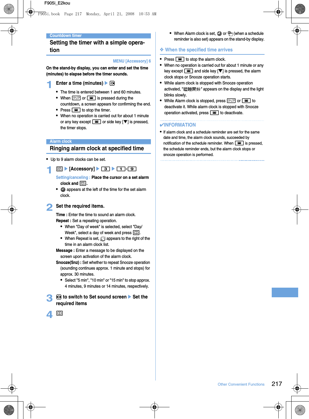 217Other Convenient FunctionsF905i_E2kouCountdown timerSetting the timer with a simple opera-tionMENU [Accessory] 6On the stand-by display, you can enter and set the time (minutes) to elapse before the timer sounds.1Enter a time (minutes)er•The time is entered between 1 and 60 minutes.•When c or f is pressed during the countdown, a screen appears for confirming the end.•Press f to stop the timer.•When no operation is carried out for about 1 minute or any key except f or side key [T] is pressed, the timer stops.Alarm clockRinging alarm clock at specified time•Up to 9 alarm clocks can be set.1me[Accessory]e3e1-9Setting/canceling : Place the cursor on a set alarm clock and m.• appears at the left of the time for the set alarm clock.2Set the required items.Time : Enter the time to sound an alarm clock.Repeat : Set a repeating operation.•When &quot;Day of week&quot; is selected, select &quot;Day/Week&quot;, select a day of week and press p.•When Repeat is set,   appears to the right of the time in an alarm clock list.Message : Enter a message to be displayed on the screen upon activation of the alarm clock.Snooze(Snz) : Set whether to repeat Snooze operation (sounding continues approx. 1 minute and stops) for approx. 30 minutes.•Select &quot;5 min&quot;, &quot;10 min&quot; or &quot;15 min&quot; to stop approx. 4 minutes, 9 minutes or 14 minutes, respectively.3h to switch to Set sound screeneSet the required items4p•When Alarm clock is set,   or   (when a schedule reminder is also set) appears on the stand-by display.❖When the specified time arrives•Press f to stop the alarm clock.•When no operation is carried out for about 1 minute or any key except f and side key [▼] is pressed, the alarm clock stops or Snooze operation starts.•While alarm clock is stopped with Snooze operation activated, &quot;瞌睡鬧鈴&quot; appears on the display and the light blinks slowly.•While Alarm clock is stopped, press c or f to deactivate it. While alarm clock is stopped with Snooze operation activated, press f to deactivate.✔INFORMATION•If alarm clock and a schedule reminder are set for the same date and time, the alarm clock sounds, succeeded by notification of the schedule reminder. When f is pressed, the schedule reminder ends, but the alarm clock stops or snooze operation is performed.F905i.book  Page 217  Monday, April 21, 2008  10:53 AM