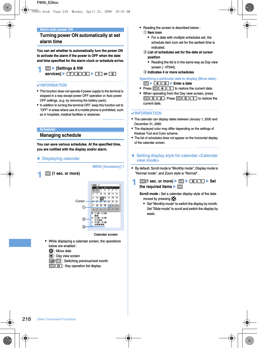 218 Other Convenient FunctionsF905i_E2kouAlarm auto power ONTurning power ON automatically at set alarm timeYou can set whether to automatically turn the power ON to activate the alarm if the power is OFF when the date and time specified for the alarm clock or schedule arrive.1me[Settings &amp; NW services]e725e1 or 2✔INFORMATION•This function does not operate if power supply to the terminal is stopped in a way except power OFF operation or Auto power OFF settings, (e.g. by removing the battery pack).•In addition to turning the terminal OFF, keep this function set to &quot;OFF&quot; in areas where use of a mobile phone is prohibited, such as in hospitals, medical facilities or airplanes.SchedulerManaging scheduleYou can save various schedules. At the specified time, you are notified with the display and/or alarm.◆Displaying calendarMENU [Accessory] 11p (1 sec. or more)•While displaying a calendar screen, the operations below are enabled : k : Move dateg : Day view screent/a : Switching previous/next monthm0 : Key operation list display•Reading the screen is described below : aItem icon•For a date with multiple schedules set, the schedule item icon set for the earliest time is indicated.bList of schedules set for the date at cursor position•Reading the list is in the same way as Day view screen (➝P344).cIndicates 4 or more schedulesSpecifying a particular date to display (Move date) : me42eEnter a date•Press m41 to restore the current date.•When operating from the Day view screen, press m52. Press m51 to restore the current date.✔INFORMATION•The calendar can display dates between January 1, 2000 and December 31, 2060.•The displayed color may differ depending on the settings of Kisekae Tool and Color scheme.•The list of schedules does not appear on the horizontal display of the calendar screen.◆Setting display style for calendar &lt;Calendar view mode&gt;•By default, Scroll mode is &quot;Monthly mode&quot;, Display mode is &quot;Normal mode&quot;, and Zoom style is &quot;Normal&quot;.1p(1 sec. or more)eme61eSet the required itemsepScroll mode : Set a calendar display style of the date moved by pressing k.•Set &quot;Monthly mode&quot; to switch the display by month. Set &quot;Slide mode&quot; to scroll and switch the display by week.Calendar screencbCursoraF905i.book  Page 218  Monday, April 21, 2008  10:53 AM