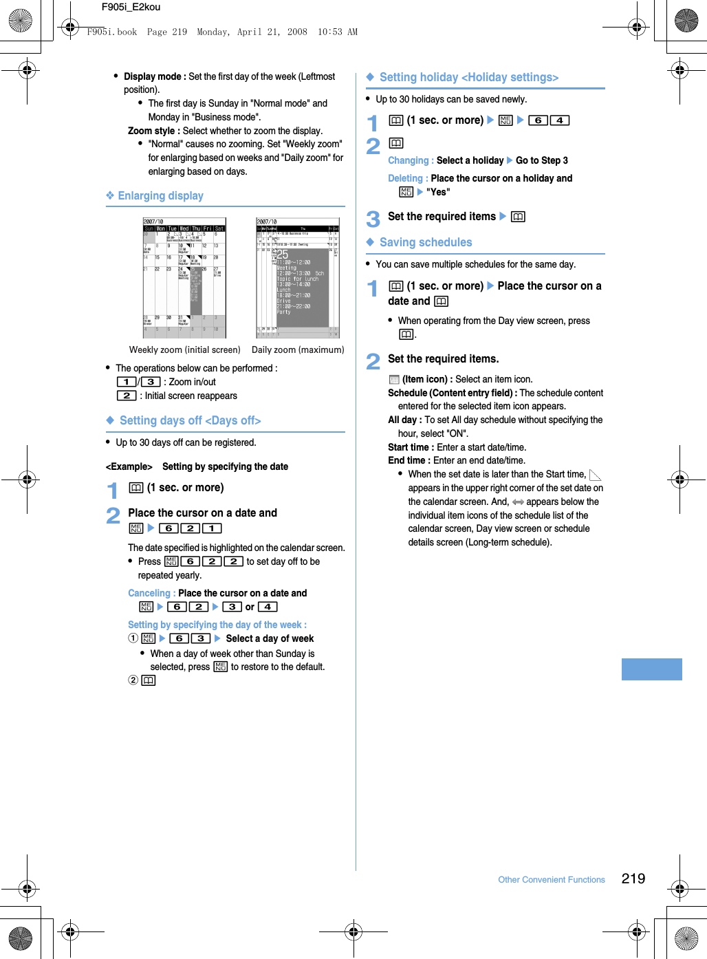 219Other Convenient FunctionsF905i_E2kou•Display mode : Set the first day of the week (Leftmost position).•The first day is Sunday in &quot;Normal mode&quot; and Monday in &quot;Business mode&quot;.Zoom style : Select whether to zoom the display.•&quot;Normal&quot; causes no zooming. Set &quot;Weekly zoom&quot; for enlarging based on weeks and &quot;Daily zoom&quot; for enlarging based on days.❖Enlarging display•The operations below can be performed : 1/3 : Zoom in/out2 : Initial screen reappears◆Setting days off &lt;Days off&gt;•Up to 30 days off can be registered.&lt;Example&gt; Setting by specifying the date1p (1 sec. or more)2Place the cursor on a date and me621The date specified is highlighted on the calendar screen.•Press m622 to set day off to be repeated yearly.Canceling : Place the cursor on a date and me62e3 or 4Setting by specifying the day of the week : ame63e Select a day of week•When a day of week other than Sunday is selected, press m to restore to the default.bp◆Setting holiday &lt;Holiday settings&gt;•Up to 30 holidays can be saved newly.1p (1 sec. or more)eme642pChanging : Select a holidayeGo to Step 3Deleting : Place the cursor on a holiday and me&quot;Yes&quot;3Set the required itemsep◆Saving schedules•You can save multiple schedules for the same day.1p (1 sec. or more)ePlace the cursor on a date and p•When operating from the Day view screen, press p.2Set the required items. (Item icon) : Select an item icon.Schedule (Content entry field) : The schedule content entered for the selected item icon appears.All day : To set All day schedule without specifying the hour, select &quot;ON&quot;.Start time : Enter a start date/time.End time : Enter an end date/time.•When the set date is later than the Start time,   appears in the upper right corner of the set date on the calendar screen. And,   appears below the individual item icons of the schedule list of the calendar screen, Day view screen or schedule details screen (Long-term schedule).Weekly zoom (initial screen) Daily zoom (maximum)F905i.book  Page 219  Monday, April 21, 2008  10:53 AM