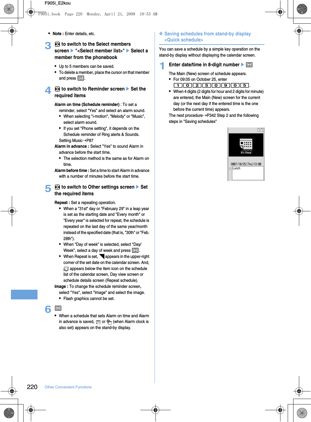 220 Other Convenient FunctionsF905i_E2kou•Note : Enter details, etc.3h to switch to the Select members screene&quot;&lt;Select member list&gt;&quot;eSelect a member from the phonebook•Up to 5 members can be saved.•To delete a member, place the cursor on that member and press m.4h to switch to Reminder screeneSet the required itemsAlarm on time (Schedule reminder) : To set a reminder, select &quot;Yes&quot; and select an alarm sound.•When selecting &quot;i-motion&quot;, &quot;Melody&quot; or &quot;Music&quot;, select alarm sound.•If you set &quot;Phone setting&quot;, it depends on the Schedule reminder of Ring alerts &amp; Sounds.Setting Music➝P87Alarm in advance : Select &quot;Yes&quot; to sound Alarm in advance before the start time.•The selection method is the same as for Alarm on time.Alarm before time : Set a time to start Alarm in advance with a number of minutes before the start time.5h to switch to Other settings screeneSet the required itemsRepeat : Set a repeating operation.•When a &quot;31st&quot; day or &quot;February 29&quot; in a leap year is set as the starting date and &quot;Every month&quot; or &quot;Every year&quot; is selected for repeat, the schedule is repeated on the last day of the same year/month instead of the specified date (that is, &quot;30th&quot; or &quot;Feb. 28th&quot;).•When &quot;Day of week&quot; is selected, select &quot;Day/Week&quot;, select a day of week and press p.•When Repeat is set,   appears in the upper-right corner of the set date on the calendar screen. And,  appears below the item icon on the schedule list of the calendar screen, Day view screen or schedule details screen (Repeat schedule).Image : To change the schedule reminder screen, select &quot;Yes&quot;, select &quot;Image&quot; and select the image.•Flash graphics cannot be set.6p•When a schedule that sets Alarm on time and Alarm in advance is saved,   or   (when Alarm clock is also set) appears on the stand-by display.❖Saving schedules from stand-by display &lt;Quick schedule&gt;You can save a schedule by a simple key operation on the stand-by display without displaying the calendar screen.1Enter date/time in 8-digit numberepThe Main (New) screen of schedule appears.•For 09:05 on October 25, enter 10250905.•When 4 digits (2 digits for hour and 2 digits for minute) are entered, the Main (New) screen for the current day (or the next day if the entered time is the one before the current time) appears.The next procedure➝P342 Step 2 and the following steps in &quot;Saving schedules&quot;F905i.book  Page 220  Monday, April 21, 2008  10:53 AM