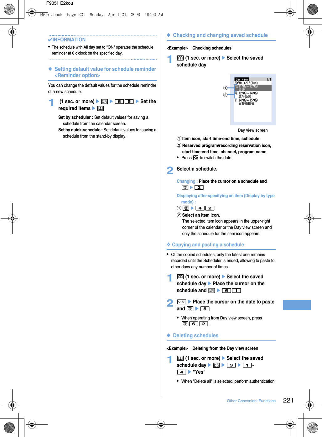 221Other Convenient FunctionsF905i_E2kou✔INFORMATION•The schedule with All day set to &quot;ON&quot; operates the schedule reminder at 0 o&apos;clock on the specified day.◆Setting default value for schedule reminder &lt;Reminder option&gt;You can change the default values for the schedule reminder of a new schedule.1 (1 sec. or more)eme65eSet the required itemsepSet by scheduler : Set default values for saving a schedule from the calendar screen.Set by quick-schedule : Set default values for saving a schedule from the stand-by display.◆Checking and changing saved schedule&lt;Example&gt; Checking schedules1p (1 sec. or more)eSelect the saved schedule dayaItem icon, start time-end time, schedulebReserved program/recording reservation icon, start time-end time, channel, program name•Press h to switch the date.2Select a schedule.Changing : Place the cursor on a schedule and me2Displaying after specifying an item (Display by type mode) : ame42bSelect an item icon.The selected item icon appears in the upper-right corner of the calendar or the Day view screen and only the schedule for the item icon appears.❖Copying and pasting a schedule•Of the copied schedules, only the latest one remains recorded until the Scheduler is ended, allowing to paste to other days any number of times.1p (1 sec. or more)eSelect the saved schedule dayePlace the cursor on the schedule and me612cePlace the cursor on the date to paste and me5•When operating from Day view screen, press m62.◆Deleting schedules&lt;Example&gt; Deleting from the Day view screen1p (1 sec. or more)eSelect the saved schedule dayeme3e1-4e&quot;Yes&quot;•When &quot;Delete all&quot; is selected, perform authentication.Day view screenabF905i.book  Page 221  Monday, April 21, 2008  10:53 AM