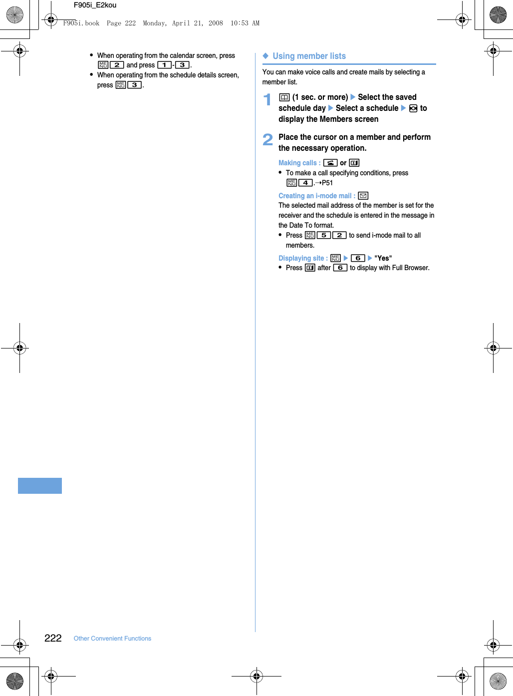 222 Other Convenient FunctionsF905i_E2kou•When operating from the calendar screen, press m2 and press 1-3.•When operating from the schedule details screen, press m3.◆Using member listsYou can make voice calls and create mails by selecting a member list.1p (1 sec. or more)eSelect the saved schedule dayeSelect a scheduleeh to display the Members screen2Place the cursor on a member and perform the necessary operation.Making calls : n or t•To make a call specifying conditions, press m4.➝P51Creating an i-mode mail : aThe selected mail address of the member is set for the receiver and the schedule is entered in the message in the Date To format.•Press m52 to send i-mode mail to all members.Displaying site : me6e&quot;Yes&quot;•Press t after 6 to display with Full Browser.F905i.book  Page 222  Monday, April 21, 2008  10:53 AM