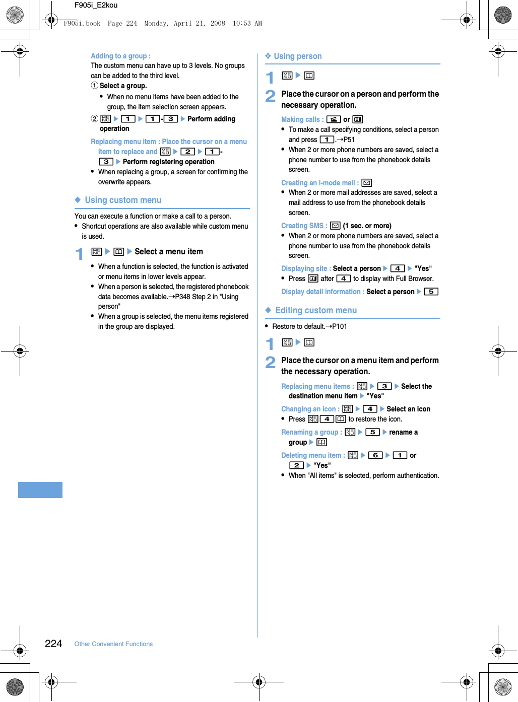 224 Other Convenient FunctionsF905i_E2kouAdding to a group : The custom menu can have up to 3 levels. No groups can be added to the third level.aSelect a group.•When no menu items have been added to the group, the item selection screen appears.bme1e1-3ePerform adding operationReplacing menu item : Place the cursor on a menu item to replace and me2e1-3ePerform registering operation•When replacing a group, a screen for confirming the overwrite appears.◆Using custom menuYou can execute a function or make a call to a person.•Shortcut operations are also available while custom menu is used.1mepeSelect a menu item•When a function is selected, the function is activated or menu items in lower levels appear.•When a person is selected, the registered phonebook data becomes available.➝P348 Step 2 in &quot;Using person&quot;•When a group is selected, the menu items registered in the group are displayed.❖Using person1mep2Place the cursor on a person and perform the necessary operation.Making calls : n or t•To make a call specifying conditions, select a person and press 1.➝P51•When 2 or more phone numbers are saved, select a phone number to use from the phonebook details screen.Creating an i-mode mail : a•When 2 or more mail addresses are saved, select a mail address to use from the phonebook details screen.Creating SMS : a (1 sec. or more)•When 2 or more phone numbers are saved, select a phone number to use from the phonebook details screen.Displaying site : Select a persone4e&quot;Yes&quot;•Press t after 4 to display with Full Browser.Display detail information : Select a persone5◆Editing custom menu•Restore to default.➝P1011mep2Place the cursor on a menu item and perform the necessary operation.Replacing menu items : me3eSelect the destination menu iteme&quot;Yes&quot;Changing an icon : me4eSelect an icon•Press m4p to restore the icon.Renaming a group : me5erename a groupepDeleting menu item : me6e1 or 2e&quot;Yes&quot;•When &quot;All items&quot; is selected, perform authentication.F905i.book  Page 224  Monday, April 21, 2008  10:53 AM