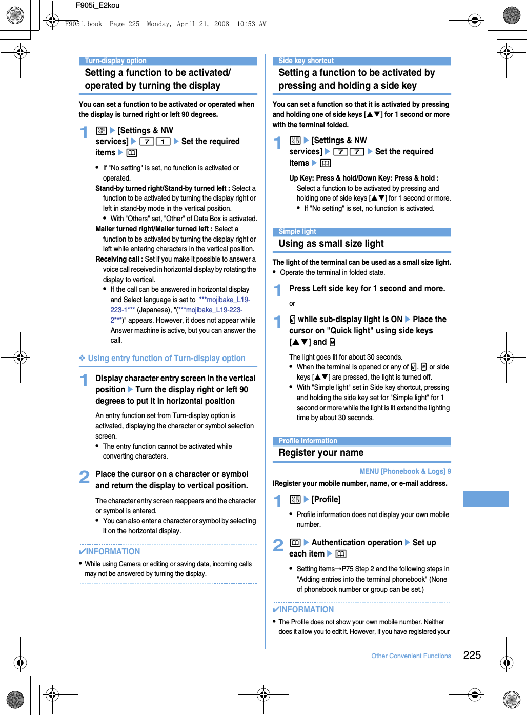 225Other Convenient FunctionsF905i_E2kouTurn-display optionSetting a function to be activated/operated by turning the displayYou can set a function to be activated or operated when the display is turned right or left 90 degrees.1me[Settings &amp; NW services]e71eSet the required itemsep•If &quot;No setting&quot; is set, no function is activated or operated.Stand-by turned right/Stand-by turned left : Select a function to be activated by turning the display right or left in stand-by mode in the vertical position.•With &quot;Others&quot; set, &quot;Other&quot; of Data Box is activated.Mailer turned right/Mailer turned left : Select a function to be activated by turning the display right or left while entering characters in the vertical position.Receiving call : Set if you make it possible to answer a voice call received in horizontal display by rotating the display to vertical.•If the call can be answered in horizontal display and Select language is set to  ***mojibake_L19-223-1*** (Japanese), &quot;(***mojibake_L19-223-2***)&quot; appears. However, it does not appear while Answer machine is active, but you can answer the call.❖Using entry function of Turn-display option1Display character entry screen in the vertical positioneTurn the display right or left 90 degrees to put it in horizontal positionAn entry function set from Turn-display option is activated, displaying the character or symbol selection screen.•The entry function cannot be activated while converting characters.2Place the cursor on a character or symbol and return the display to vertical position.The character entry screen reappears and the character or symbol is entered.•You can also enter a character or symbol by selecting it on the horizontal display.✔INFORMATION•While using Camera or editing or saving data, incoming calls may not be answered by turning the display.Side key shortcutSetting a function to be activated by pressing and holding a side keyYou can set a function so that it is activated by pressing and holding one of side keys [ST] for 1 second or more with the terminal folded.1me[Settings &amp; NW services]e77eSet the required itemsepUp Key: Press &amp; hold/Down Key: Press &amp; hold : Select a function to be activated by pressing and holding one of side keys [ST] for 1 second or more.•If &quot;No setting&quot; is set, no function is activated.Simple lightUsing as small size lightThe light of the terminal can be used as a small size light.•Operate the terminal in folded state.1Press Left side key for 1 second and more.or1P while sub-display light is ONePlace the cursor on &quot;Quick light&quot; using side keys [ST] and MThe light goes lit for about 30 seconds.•When the terminal is opened or any of P, M or side keys [ST] are pressed, the light is turned off.•With &quot;Simple light&quot; set in Side key shortcut, pressing and holding the side key set for &quot;Simple light&quot; for 1 second or more while the light is lit extend the lighting time by about 30 seconds.Profile InformationRegister your nameMENU [Phonebook &amp; Logs] 9IRegister your mobile number, name, or e-mail address.1me[Profile]•Profile information does not display your own mobile number.2peAuthentication operationeSet up each itemep•Setting items➝P75 Step 2 and the following steps in &quot;Adding entries into the terminal phonebook&quot; (None of phonebook number or group can be set.)✔INFORMATION•The Profile does not show your own mobile number. Neither does it allow you to edit it. However, if you have registered your F905i.book  Page 225  Monday, April 21, 2008  10:53 AM