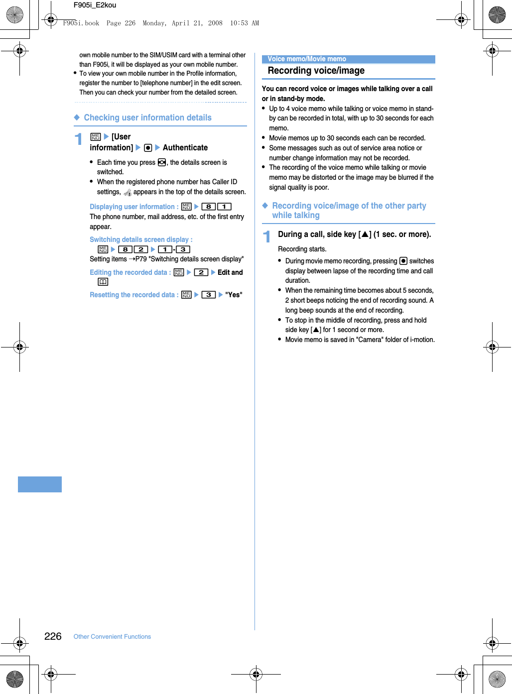 226 Other Convenient FunctionsF905i_E2kouown mobile number to the SIM/USIM card with a terminal other than F905i, it will be displayed as your own mobile number.•To view your own mobile number in the Profile information, register the number to [telephone number] in the edit screen. Then you can check your number from the detailed screen.◆Checking user information details1me[User information]egeAuthenticate•Each time you press h, the details screen is switched.•When the registered phone number has Caller ID settings,   appears in the top of the details screen.Displaying user information : me81The phone number, mail address, etc. of the first entry appear.Switching details screen display : me82e1-3Setting items ➝P79 &quot;Switching details screen display&quot;Editing the recorded data : me2eEdit and pResetting the recorded data : me3e&quot;Yes&quot;Voice memo/Movie memoRecording voice/imageYou can record voice or images while talking over a call or in stand-by mode.•Up to 4 voice memo while talking or voice memo in stand-by can be recorded in total, with up to 30 seconds for each memo.•Movie memos up to 30 seconds each can be recorded.•Some messages such as out of service area notice or number change information may not be recorded.•The recording of the voice memo while talking or movie memo may be distorted or the image may be blurred if the signal quality is poor.◆Recording voice/image of the other party while talking1During a call, side key [S] (1 sec. or more).Recording starts.•During movie memo recording, pressing g switches display between lapse of the recording time and call duration.•When the remaining time becomes about 5 seconds, 2 short beeps noticing the end of recording sound. A long beep sounds at the end of recording.•To stop in the middle of recording, press and hold side key [S] for 1 second or more.•Movie memo is saved in &quot;Camera&quot; folder of i-motion.F905i.book  Page 226  Monday, April 21, 2008  10:53 AM
