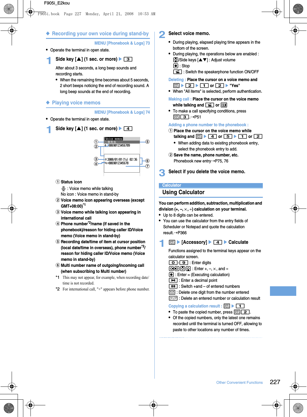 227Other Convenient FunctionsF905i_E2kou◆Recording your own voice during stand-byMENU [Phonebook &amp; Logs] 73•Operate the terminal in open state.1Side key [S] (1 sec. or more)e3After about 3 seconds, a long beep sounds and recording starts.•When the remaining time becomes about 5 seconds, 2 short beeps noticing the end of recording sound. A long beep sounds at the end of recording.◆Playing voice memosMENU [Phonebook &amp; Logs] 74•Operate the terminal in open state.1Side key [S] (1 sec. or more)e4aStatus icon : Voice memo while talkingNo icon : Voice memo in stand-bybVoice memo icon appearing overseas (except GMT+08:00)*1cVoice memo while talking icon appearing in international calldPhone number*2/name (if saved in the phonebook)/reason for hiding caller ID/Voice memo (Voice memo in stand-by)eRecording date/time of item at cursor position (local date/time in overseas), phone number*2/reason for hiding caller ID/Voice memo (Voice memo in stand-by)fMulti number name of outgoing/incoming call (when subscribing to Multi number)*1This may not appear, for example, when recording date/time is not recorded.*2For international call, &quot;+&quot; appears before phone number.2Select voice memo.•During playing, elapsed playing time appears in the bottom of the screen.•During playing, the operations below are enabled : j/Side keys [ST] : Adjust volumeg : Stopn : Switch the speakerphone function ON/OFFDeleting : Place the cursor on a voice memo and me2e1 or 2e&quot;Yes&quot;•When &quot;All items&quot; is selected, perform authentication.Making call : Place the cursor on the voice memo while talking and n or t•To make a call specifying conditions, press m3.➝P51Adding a phone number to the phonebook : aPlace the cursor on the voice memo while talking and me4 or 5e1 or 2•When adding data to existing phonebook entry, select the phonebook entry to add.bSave the name, phone number, etc.Phonebook new entry➝P75, 763Select if you delete the voice memo.CalculatorUsing CalculatorYou can perform addition, subtraction, multiplication and division (+, –, ×, ÷) calculation on your terminal.•Up to 8 digits can be entered.•You can use the calculator from the entry fields of Scheduler or Notepad and quote the calculation result.➝P3661me[Accessory]e4eCalculateFunctions assigned to the terminal keys appear on the calculator screen.0-9 : Enter digitsrlud : Enter +, –, ×, and ÷g : Enter = (Executing calculation)* : Enter a decimal point# : Switch +and – of entered numbersa : Delete one digit from the number enteredc : Delete an entered number or calculation resultCopying a calculation result : me1•To paste the copied number, press m2.•Of the copied numbers, only the latest one remains recorded until the terminal is turned OFF, allowing to paste to other locations any number of times.a efgdcbF905i.book  Page 227  Monday, April 21, 2008  10:53 AM