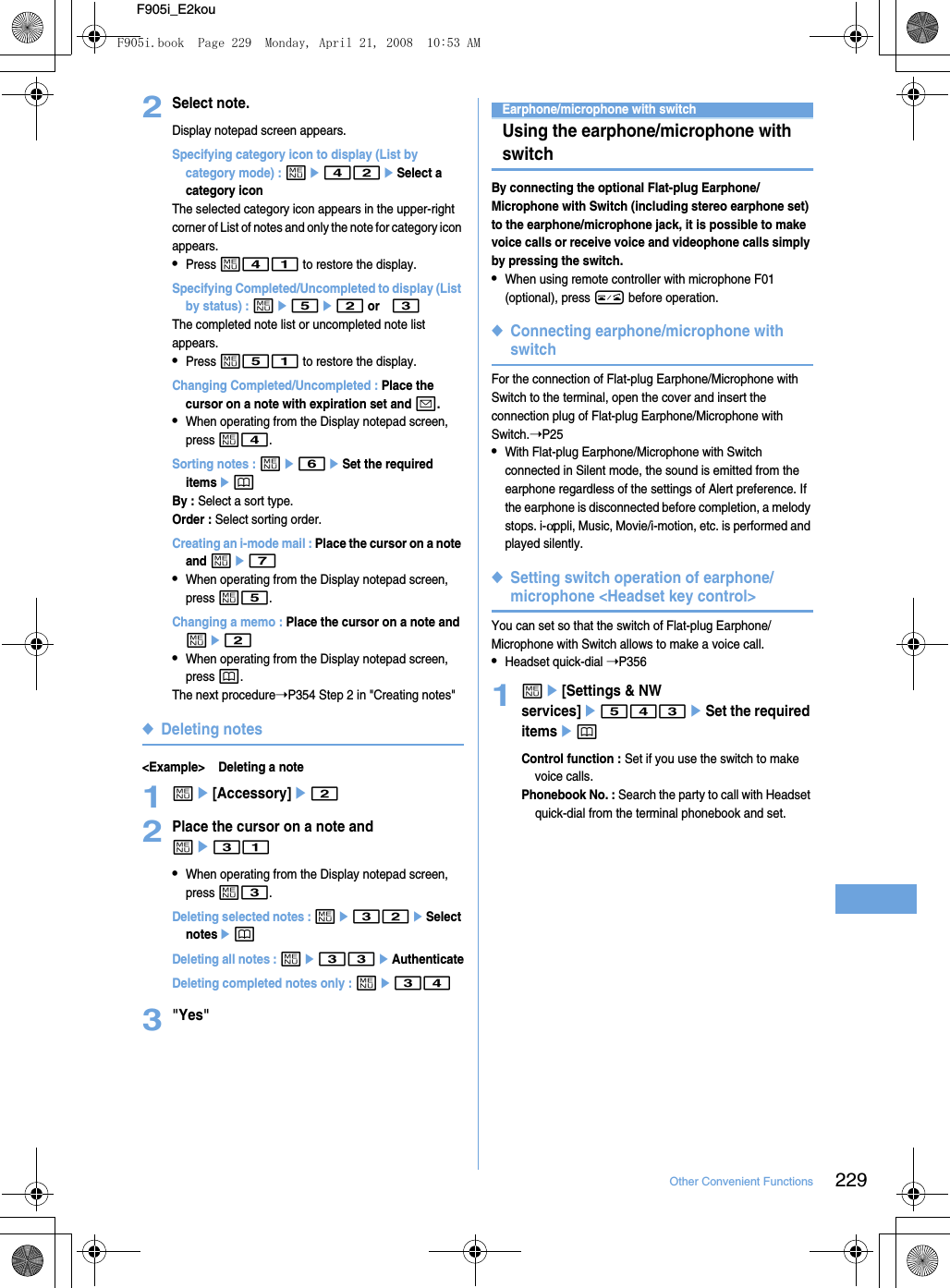 229Other Convenient FunctionsF905i_E2kou2Select note.Display notepad screen appears.Specifying category icon to display (List by category mode) : me42eSelect a category iconThe selected category icon appears in the upper-right corner of List of notes and only the note for category icon appears.•Press m41 to restore the display.Specifying Completed/Uncompleted to display (List by status) : me5e2 or 3The completed note list or uncompleted note list appears.•Press m51 to restore the display.Changing Completed/Uncompleted : Place the cursor on a note with expiration set and a.•When operating from the Display notepad screen, press m4.Sorting notes : me6eSet the required itemsepBy : Select a sort type.Order : Select sorting order.Creating an i-mode mail : Place the cursor on a note and me7•When operating from the Display notepad screen, press m5.Changing a memo : Place the cursor on a note and me2•When operating from the Display notepad screen, press p.The next procedure➝P354 Step 2 in &quot;Creating notes&quot;◆Deleting notes&lt;Example&gt; Deleting a note1me[Accessory]e22Place the cursor on a note and me31•When operating from the Display notepad screen, press m3.Deleting selected notes : me32eSelect notesepDeleting all notes : me33eAuthenticateDeleting completed notes only : me343&quot;Yes&quot;Earphone/microphone with switchUsing the earphone/microphone with switchBy connecting the optional Flat-plug Earphone/Microphone with Switch (including stereo earphone set) to the earphone/microphone jack, it is possible to make voice calls or receive voice and videophone calls simply by pressing the switch.•When using remote controller with microphone F01 (optional), press F before operation.◆Connecting earphone/microphone with switchFor the connection of Flat-plug Earphone/Microphone with Switch to the terminal, open the cover and insert the connection plug of Flat-plug Earphone/Microphone with Switch.➝P25•With Flat-plug Earphone/Microphone with Switch connected in Silent mode, the sound is emitted from the earphone regardless of the settings of Alert preference. If the earphone is disconnected before completion, a melody stops. i-αppli, Music, Movie/i-motion, etc. is performed and played silently.◆Setting switch operation of earphone/microphone &lt;Headset key control&gt;You can set so that the switch of Flat-plug Earphone/Microphone with Switch allows to make a voice call.•Headset quick-dial ➝P3561me[Settings &amp; NW services]e543eSet the required itemsepControl function : Set if you use the switch to make voice calls.Phonebook No. : Search the party to call with Headset quick-dial from the terminal phonebook and set.F905i.book  Page 229  Monday, April 21, 2008  10:53 AM