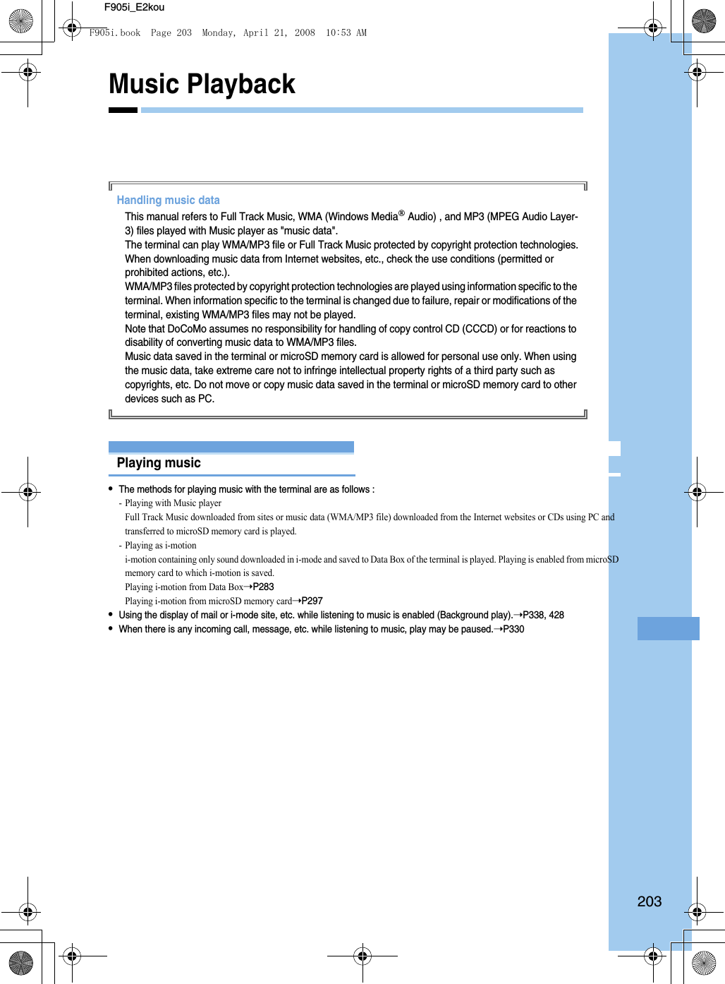 203F905i_E2kouMusic PlaybackHandling music dataThis manual refers to Full Track Music, WMA (Windows Media Audio) , and MP3 (MPEG Audio Layer-3) files played with Music player as &quot;music data&quot;.The terminal can play WMA/MP3 file or Full Track Music protected by copyright protection technologies.When downloading music data from Internet websites, etc., check the use conditions (permitted or prohibited actions, etc.).WMA/MP3 files protected by copyright protection technologies are played using information specific to the terminal. When information specific to the terminal is changed due to failure, repair or modifications of the terminal, existing WMA/MP3 files may not be played.Note that DoCoMo assumes no responsibility for handling of copy control CD (CCCD) or for reactions to disability of converting music data to WMA/MP3 files.Music data saved in the terminal or microSD memory card is allowed for personal use only. When using the music data, take extreme care not to infringe intellectual property rights of a third party such as copyrights, etc. Do not move or copy music data saved in the terminal or microSD memory card to other devices such as PC.Music playerPlaying music•The methods for playing music with the terminal are as follows : - Playing with Music playerFull Track Music downloaded from sites or music data (WMA/MP3 file) downloaded from the Internet websites or CDs using PC and transferred to microSD memory card is played.- Playing as i-motioni-motion containing only sound downloaded in i-mode and saved to Data Box of the terminal is played. Playing is enabled from microSD memory card to which i-motion is saved.Playing i-motion from Data Box➝P283Playing i-motion from microSD memory card➝P297•Using the display of mail or i-mode site, etc. while listening to music is enabled (Background play).➝P338, 428•When there is any incoming call, message, etc. while listening to music, play may be paused.➝P330F905i.book  Page 203  Monday, April 21, 2008  10:53 AM