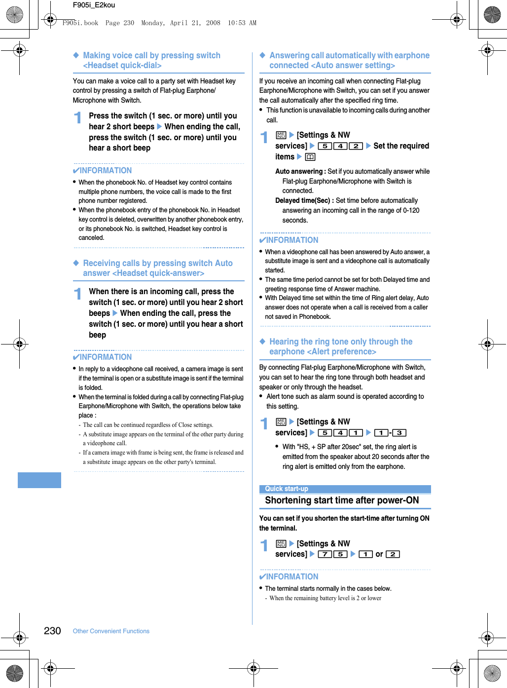 230 Other Convenient FunctionsF905i_E2kou◆Making voice call by pressing switch &lt;Headset quick-dial&gt;You can make a voice call to a party set with Headset key control by pressing a switch of Flat-plug Earphone/Microphone with Switch.1Press the switch (1 sec. or more) until you hear 2 short beepseWhen ending the call, press the switch (1 sec. or more) until you hear a short beep✔INFORMATION•When the phonebook No. of Headset key control contains multiple phone numbers, the voice call is made to the first phone number registered.•When the phonebook entry of the phonebook No. in Headset key control is deleted, overwritten by another phonebook entry, or its phonebook No. is switched, Headset key control is canceled.◆Receiving calls by pressing switch Auto answer &lt;Headset quick-answer&gt;1When there is an incoming call, press the switch (1 sec. or more) until you hear 2 short beepseWhen ending the call, press the switch (1 sec. or more) until you hear a short beep✔INFORMATION•In reply to a videophone call received, a camera image is sent if the terminal is open or a substitute image is sent if the terminal is folded.•When the terminal is folded during a call by connecting Flat-plug Earphone/Microphone with Switch, the operations below take place : - The call can be continued regardless of Close settings.- A substitute image appears on the terminal of the other party during a videophone call.- If a camera image with frame is being sent, the frame is released and a substitute image appears on the other party&apos;s terminal.◆Answering call automatically with earphone connected &lt;Auto answer setting&gt;If you receive an incoming call when connecting Flat-plug Earphone/Microphone with Switch, you can set if you answer the call automatically after the specified ring time.•This function is unavailable to incoming calls during another call.1me[Settings &amp; NW services]e542eSet the required itemsepAuto answering : Set if you automatically answer while Flat-plug Earphone/Microphone with Switch is connected.Delayed time(Sec) : Set time before automatically answering an incoming call in the range of 0-120 seconds.✔INFORMATION•When a videophone call has been answered by Auto answer, a substitute image is sent and a videophone call is automatically started.•The same time period cannot be set for both Delayed time and greeting response time of Answer machine.•With Delayed time set within the time of Ring alert delay, Auto answer does not operate when a call is received from a caller not saved in Phonebook.◆Hearing the ring tone only through the earphone &lt;Alert preference&gt;By connecting Flat-plug Earphone/Microphone with Switch, you can set to hear the ring tone through both headset and speaker or only through the headset.•Alert tone such as alarm sound is operated according to this setting.1me[Settings &amp; NW services]e541e1-3•With &quot;HS, + SP after 20sec&quot; set, the ring alert is emitted from the speaker about 20 seconds after the ring alert is emitted only from the earphone.Quick start-upShortening start time after power-ONYou can set if you shorten the start-time after turning ON the terminal.1me[Settings &amp; NW services]e75e1 or 2✔INFORMATION•The terminal starts normally in the cases below.- When the remaining battery level is 2 or lowerF905i.book  Page 230  Monday, April 21, 2008  10:53 AM