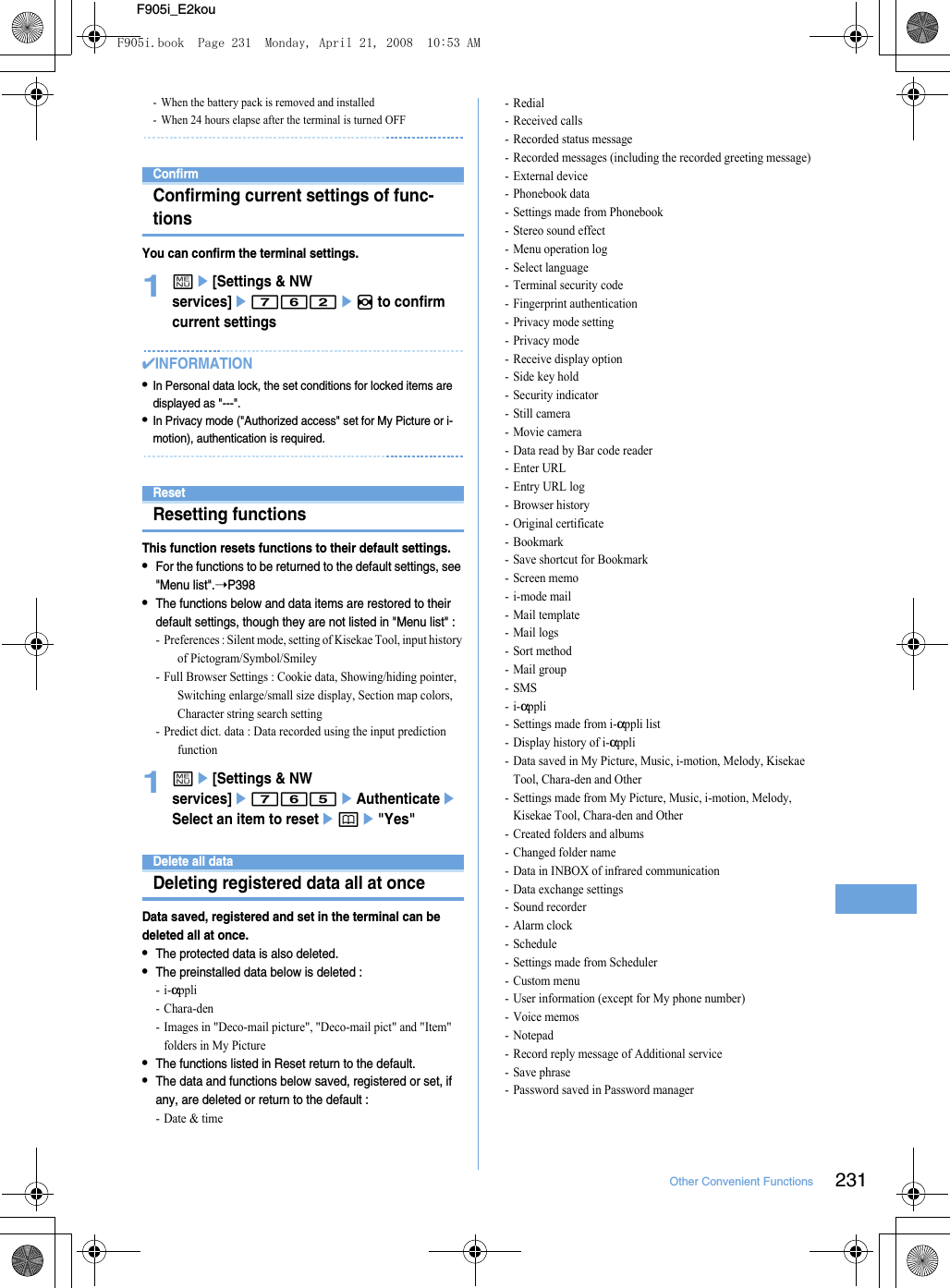 231Other Convenient FunctionsF905i_E2kou- When the battery pack is removed and installed- When 24 hours elapse after the terminal is turned OFFConfirmConfirming current settings of func-tionsYou can confirm the terminal settings.1me[Settings &amp; NW services]e762eh to confirm current settings✔INFORMATION•In Personal data lock, the set conditions for locked items are displayed as &quot;---&quot;.•In Privacy mode (&quot;Authorized access&quot; set for My Picture or i-motion), authentication is required.ResetResetting functionsThis function resets functions to their default settings.•For the functions to be returned to the default settings, see &quot;Menu list&quot;.➝P398•The functions below and data items are restored to their default settings, though they are not listed in &quot;Menu list&quot; : - Preferences : Silent mode, setting of Kisekae Tool, input history of Pictogram/Symbol/Smiley- Full Browser Settings : Cookie data, Showing/hiding pointer, Switching enlarge/small size display, Section map colors, Character string search setting- Predict dict. data : Data recorded using the input prediction function1me[Settings &amp; NW services]e765eAuthenticateeSelect an item to resetepe&quot;Yes&quot;Delete all dataDeleting registered data all at onceData saved, registered and set in the terminal can be deleted all at once.•The protected data is also deleted.•The preinstalled data below is deleted : -i-αppli -Chara-den- Images in &quot;Deco-mail picture&quot;, &quot;Deco-mail pict&quot; and &quot;Item&quot; folders in My Picture•The functions listed in Reset return to the default.•The data and functions below saved, registered or set, if any, are deleted or return to the default : - Date &amp; time-Redial- Received calls- Recorded status message- Recorded messages (including the recorded greeting message)- External device- Phonebook data - Settings made from Phonebook- Stereo sound effect- Menu operation log- Select language- Terminal security code- Fingerprint authentication- Privacy mode setting- Privacy mode- Receive display option- Side key hold- Security indicator- Still camera- Movie camera- Data read by Bar code reader-Enter URL-Entry URL log-Browser history- Original certificate- Bookmark- Save shortcut for Bookmark- Screen memo-i-mode mail- Mail template- Mail logs- Sort method- Mail group-SMS-i-αppli- Settings made from i-αppli list- Display history of i-αppli- Data saved in My Picture, Music, i-motion, Melody, Kisekae Tool, Chara-den and Other- Settings made from My Picture, Music, i-motion, Melody, Kisekae Tool, Chara-den and Other- Created folders and albums- Changed folder name- Data in INBOX of infrared communication- Data exchange settings- Sound recorder-Alarm clock- Schedule- Settings made from Scheduler- Custom menu- User information (except for My phone number)- Voice memos-Notepad- Record reply message of Additional service-Save phrase- Password saved in Password managerF905i.book  Page 231  Monday, April 21, 2008  10:53 AM