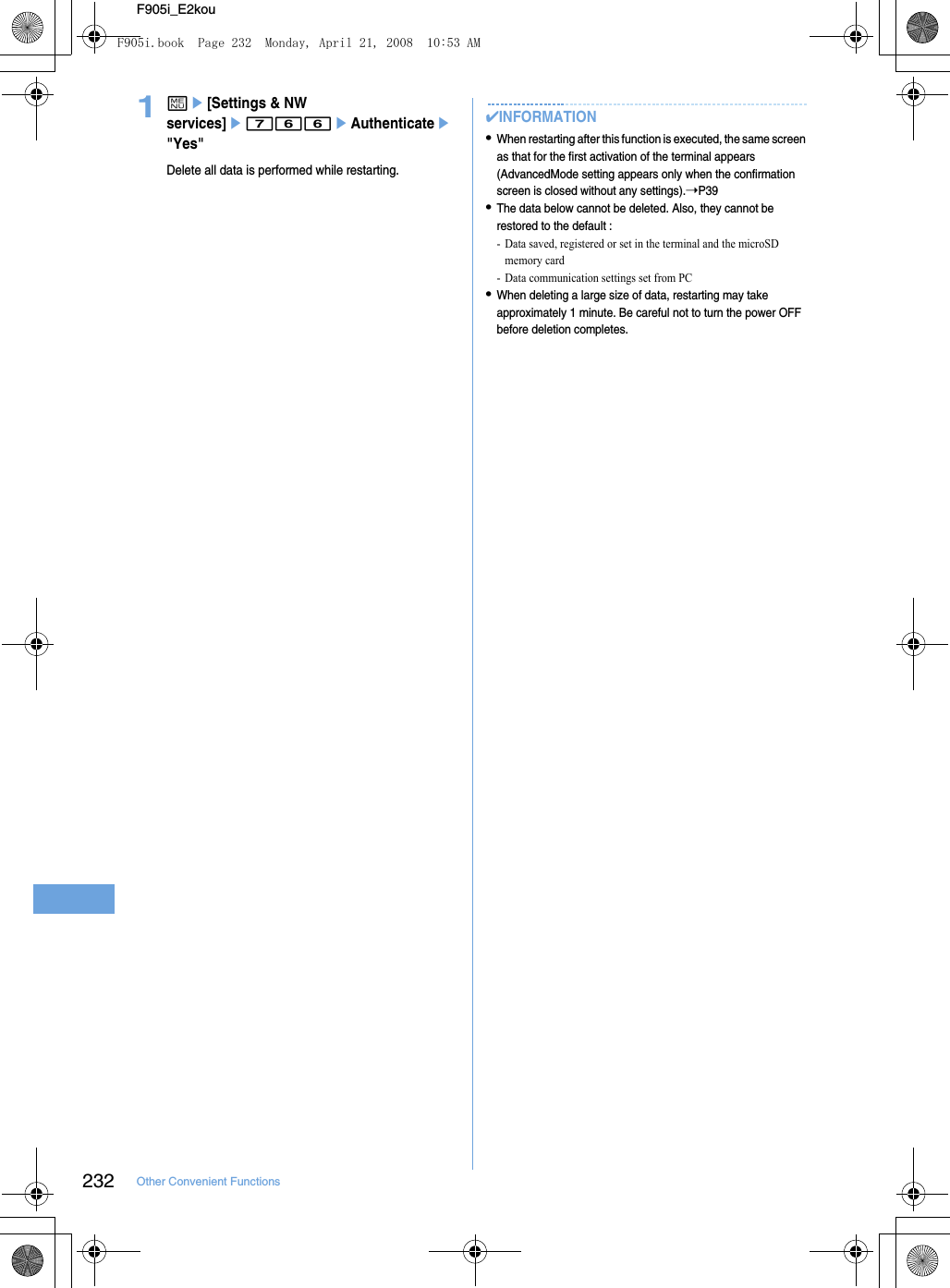 232 Other Convenient FunctionsF905i_E2kou1me[Settings &amp; NW services]e766eAuthenticatee&quot;Yes&quot;Delete all data is performed while restarting.✔INFORMATION•When restarting after this function is executed, the same screen as that for the first activation of the terminal appears (AdvancedMode setting appears only when the confirmation screen is closed without any settings).➝P39•The data below cannot be deleted. Also, they cannot be restored to the default : - Data saved, registered or set in the terminal and the microSD memory card- Data communication settings set from PC•When deleting a large size of data, restarting may take approximately 1 minute. Be careful not to turn the power OFF before deletion completes.F905i.book  Page 232  Monday, April 21, 2008  10:53 AM