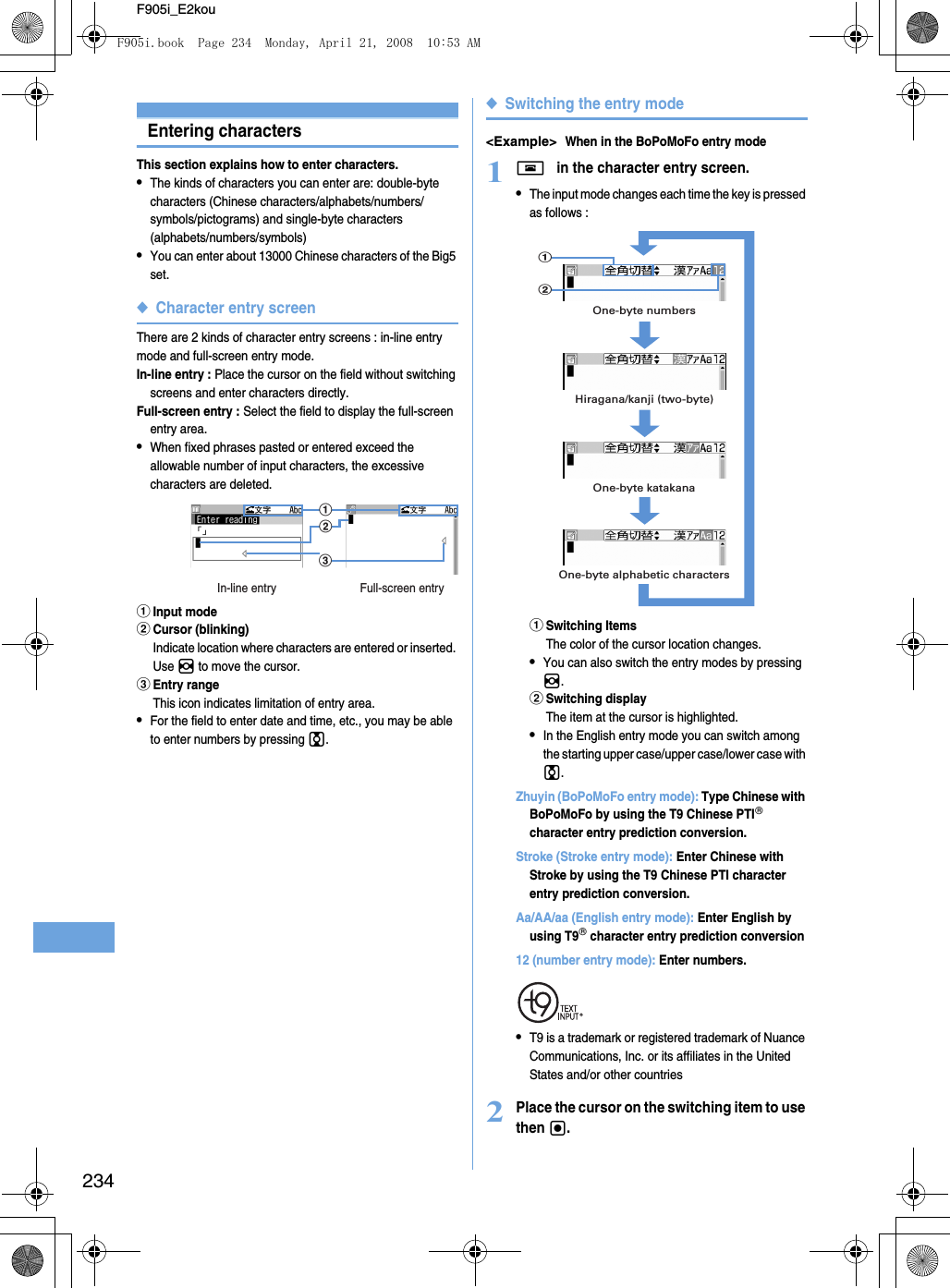 234F905i_E2kouEntering charactersThis section explains how to enter characters.•The kinds of characters you can enter are: double-byte characters (Chinese characters/alphabets/numbers/symbols/pictograms) and single-byte characters (alphabets/numbers/symbols) •You can enter about 13000 Chinese characters of the Big5 set.◆Character entry screenThere are 2 kinds of character entry screens : in-line entry mode and full-screen entry mode.In-line entry : Place the cursor on the field without switching screens and enter characters directly.Full-screen entry : Select the field to display the full-screen entry area.•When fixed phrases pasted or entered exceed the allowable number of input characters, the excessive characters are deleted.aInput modebCursor (blinking)Indicate location where characters are entered or inserted. Use h to move the cursor.cEntry rangeThis icon indicates limitation of entry area.•For the field to enter date and time, etc., you may be able to enter numbers by pressing j.◆Switching the entry mode&lt;Example&gt;When in the BoPoMoFo entry mode1f in the character entry screen.•The input mode changes each time the key is pressed as follows :aSwitching ItemsThe color of the cursor location changes.•You can also switch the entry modes by pressing h.bSwitching displayThe item at the cursor is highlighted.•In the English entry mode you can switch among the starting upper case/upper case/lower case with j.Zhuyin (BoPoMoFo entry mode): Type Chinese with BoPoMoFo by using the T9 Chinese PTI character entry prediction conversion.Stroke (Stroke entry mode): Enter Chinese with Stroke by using the T9 Chinese PTI character entry prediction conversion.Aa/AA/aa (English entry mode): Enter English by using T9 character entry prediction conversion 12 (number entry mode): Enter numbers.•T9 is a trademark or registered trademark of Nuance Communications, Inc. or its affiliates in the United States and/or other countries2Place the cursor on the switching item to use then g.cabIn-line entry Full-screen entryOne-byte numbersOne-byte katakanaOne-byte alphabetic charactersHiragana/kanji (two-byte)abF905i.book  Page 234  Monday, April 21, 2008  10:53 AM