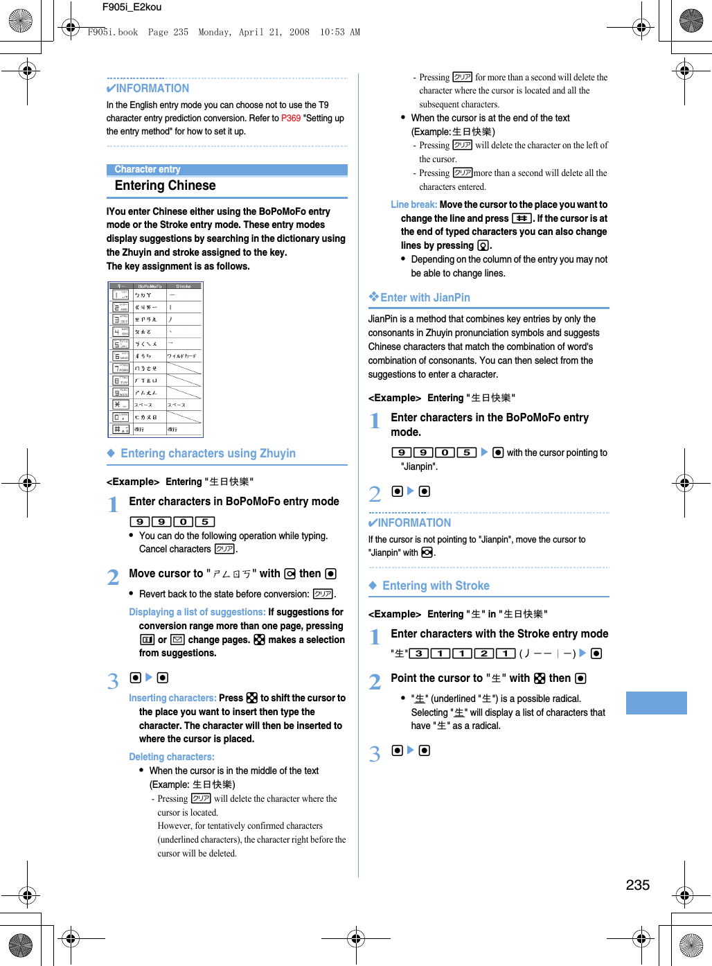 235F905i_E2kou✔INFORMATIONIn the English entry mode you can choose not to use the T9 character entry prediction conversion. Refer to P369 &quot;Setting up the entry method&quot; for how to set it up.Character entryEntering ChineseIYou enter Chinese either using the BoPoMoFo entry mode or the Stroke entry mode. These entry modes display suggestions by searching in the dictionary using the Zhuyin and stroke assigned to the key. The key assignment is as follows. ◆Entering characters using Zhuyin&lt;Example&gt;Entering &quot;生日快樂&quot;1Enter characters in BoPoMoFo entry mode9905•You can do the following operation while typing.Cancel characters c.2Move cursor to &quot;ㄕㄥㄖㄎ&quot; with r then g•Revert back to the state before conversion: c.Displaying a list of suggestions: If suggestions for conversion range more than one page, pressing t or a change pages. k makes a selection from suggestions.3gegInserting characters: Press k to shift the cursor to the place you want to insert then type the character. The character will then be inserted to where the cursor is placed. Deleting characters: •When the cursor is in the middle of the text(Example: 生日快樂)- Pressing c will delete the character where the cursor is located. However, for tentatively confirmed characters (underlined characters), the character right before the cursor will be deleted.- Pressing c for more than a second will delete the character where the cursor is located and all the subsequent characters. •When the cursor is at the end of the text(Example:生日快樂)- Pressing c will delete the character on the left of the cursor.- Pressing cmore than a second will delete all the characters entered.Line break: Move the cursor to the place you want to change the line and press #. If the cursor is at the end of typed characters you can also change lines by pressing d. •Depending on the column of the entry you may not be able to change lines.❖Enter with JianPinJianPin is a method that combines key entries by only the consonants in Zhuyin pronunciation symbols and suggests Chinese characters that match the combination of word&apos;s combination of consonants. You can then select from the suggestions to enter a character.&lt;Example&gt;Entering &quot;生日快樂&quot;1Enter characters in the BoPoMoFo entry mode.9905eg with the cursor pointing to &quot;Jianpin&quot;.2geg✔INFORMATIONIf the cursor is not pointing to &quot;Jianpin&quot;, move the cursor to &quot;Jianpin&quot; with h.◆Entering with Stroke&lt;Example&gt;Entering &quot;生&quot; in &quot;生日快樂&quot;1Enter characters with the Stroke entry mode&quot;生&quot;31121 (丿－－︱－)eg 2Point the cursor to &quot;生&quot; with k then g•&quot;生&quot; (underlined &quot;生&quot;) is a possible radical. Selecting &quot;生&quot; will display a list of characters that have &quot;生&quot; as a radical. 3gegF905i.book  Page 235  Monday, April 21, 2008  10:53 AM