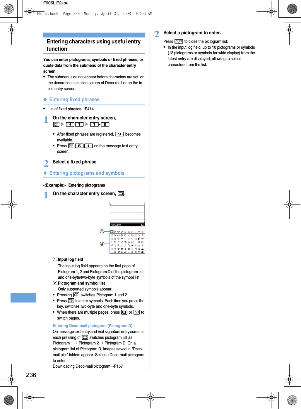 236F905i_E2kouEntering characters using useful entry functionYou can enter pictograms, symbols or fixed phrases, or quote data from the submenu of the character entry screen.•The submenus do not appear before characters are set, on the decoration selection screen of Deco-mail or on the in-line entry screen.◆Entering fixed phrases•List of fixed phrases➝P4141On the character entry screen, me41e1-8•After fixed phrases are registered, 9 becomes available.•Press m51 on the message text entry screen.2Select a fixed phrase.◆Entering pictograms and symbols&lt;Example&gt;Entering pictograms1On the character entry screen, p.aInput log fieldThe input log field appears on the first page of Pictogram 1, 2 and Pictogram D of the pictogram list, and one-byte/two-byte symbols of the symbol list.bPictogram and symbol listOnly supported symbols appear.•Pressing p switches Pictogram 1 and 2.•Press m to enter symbols. Each time you press the key, switches two-byte and one-byte symbols.•When there are multiple pages, press t or a to switch pages.Entering Deco-mail pictogram (Pictogram D) : On message text entry and Edit signature entry screens, each pressing of p switches pictogram list as Pictogram 1 ➝ Pictogram 2 ➝ Pictogram D. On a pictogram list of Pictogram D, images saved in &quot;Deco-mail pict&quot; folders appear. Select a Deco-mail pictogram to enter it.Downloading Deco-mail pictogram➝P1572Select a pictogram to enter.Press c to close the pictogram list.•In the input log field, up to 10 pictograms or symbols (13 pictograms or symbols for wide display) from the latest entry are displayed, allowing to select characters from the list.abF905i.book  Page 236  Monday, April 21, 2008  10:53 AM