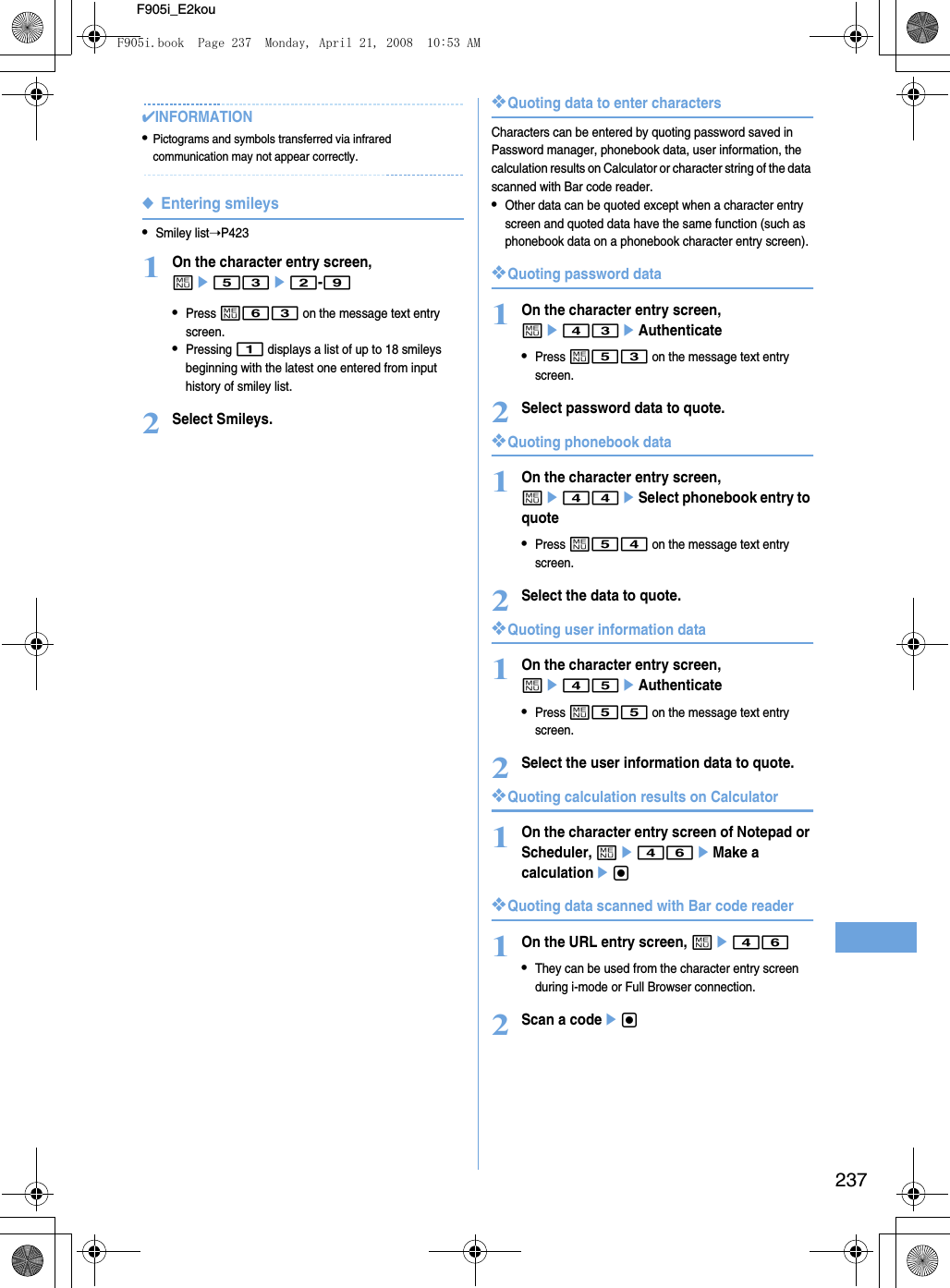 237F905i_E2kou✔INFORMATION•Pictograms and symbols transferred via infrared communication may not appear correctly.◆Entering smileys•Smiley list➝P4231On the character entry screen, me53e2-9•Press m63 on the message text entry screen.•Pressing 1 displays a list of up to 18 smileys beginning with the latest one entered from input history of smiley list.2Select Smileys.❖Quoting data to enter charactersCharacters can be entered by quoting password saved in Password manager, phonebook data, user information, the calculation results on Calculator or character string of the data scanned with Bar code reader.•Other data can be quoted except when a character entry screen and quoted data have the same function (such as phonebook data on a phonebook character entry screen).❖Quoting password data1On the character entry screen, me43eAuthenticate•Press m53 on the message text entry screen.2Select password data to quote.❖Quoting phonebook data1On the character entry screen, me44eSelect phonebook entry to quote•Press m54 on the message text entry screen.2Select the data to quote.❖Quoting user information data1On the character entry screen, me45eAuthenticate•Press m55 on the message text entry screen.2Select the user information data to quote.❖Quoting calculation results on Calculator1On the character entry screen of Notepad or Scheduler, me46eMake a calculationeg❖Quoting data scanned with Bar code reader1On the URL entry screen, me46•They can be used from the character entry screen during i-mode or Full Browser connection.2Scan a codeegF905i.book  Page 237  Monday, April 21, 2008  10:53 AM