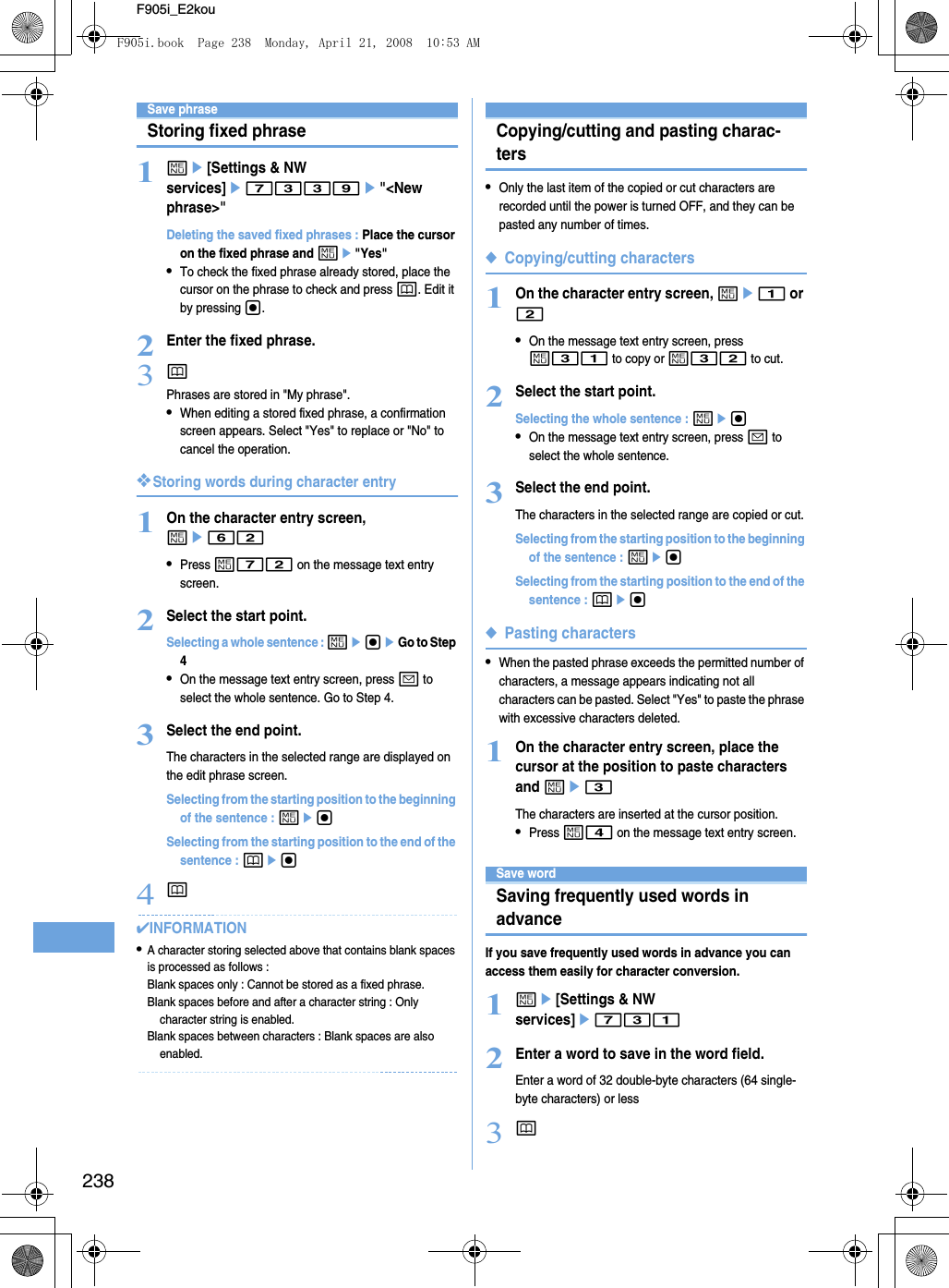 238F905i_E2kouSave phraseStoring fixed phrase1me[Settings &amp; NW services]e7339e&quot;&lt;New phrase&gt;&quot;Deleting the saved fixed phrases : Place the cursor on the fixed phrase and me&quot;Yes&quot;•To check the fixed phrase already stored, place the cursor on the phrase to check and press p. Edit it by pressing g.2Enter the fixed phrase.3pPhrases are stored in &quot;My phrase&quot;.•When editing a stored fixed phrase, a confirmation screen appears. Select &quot;Yes&quot; to replace or &quot;No&quot; to cancel the operation.❖Storing words during character entry1On the character entry screen, me62•Press m72 on the message text entry screen.2Select the start point.Selecting a whole sentence : megeGo to Step 4•On the message text entry screen, press a to select the whole sentence. Go to Step 4.3Select the end point.The characters in the selected range are displayed on the edit phrase screen.Selecting from the starting position to the beginning of the sentence : megSelecting from the starting position to the end of the sentence : peg4p✔INFORMATION•A character storing selected above that contains blank spaces is processed as follows : Blank spaces only : Cannot be stored as a fixed phrase.Blank spaces before and after a character string : Only character string is enabled.Blank spaces between characters : Blank spaces are also enabled.Copying/cutting and pasting charac-ters•Only the last item of the copied or cut characters are recorded until the power is turned OFF, and they can be pasted any number of times.◆Copying/cutting characters1On the character entry screen, me1 or 2•On the message text entry screen, press m31 to copy or m32 to cut.2Select the start point.Selecting the whole sentence : meg•On the message text entry screen, press a to select the whole sentence.3Select the end point.The characters in the selected range are copied or cut.Selecting from the starting position to the beginning of the sentence : megSelecting from the starting position to the end of the sentence : peg◆Pasting characters•When the pasted phrase exceeds the permitted number of characters, a message appears indicating not all characters can be pasted. Select &quot;Yes&quot; to paste the phrase with excessive characters deleted.1On the character entry screen, place the cursor at the position to paste characters and me3The characters are inserted at the cursor position.•Press m4 on the message text entry screen.Save wordSaving frequently used words in advanceIf you save frequently used words in advance you can access them easily for character conversion.1me[Settings &amp; NW services]e7312Enter a word to save in the word field.Enter a word of 32 double-byte characters (64 single-byte characters) or less3pF905i.book  Page 238  Monday, April 21, 2008  10:53 AM