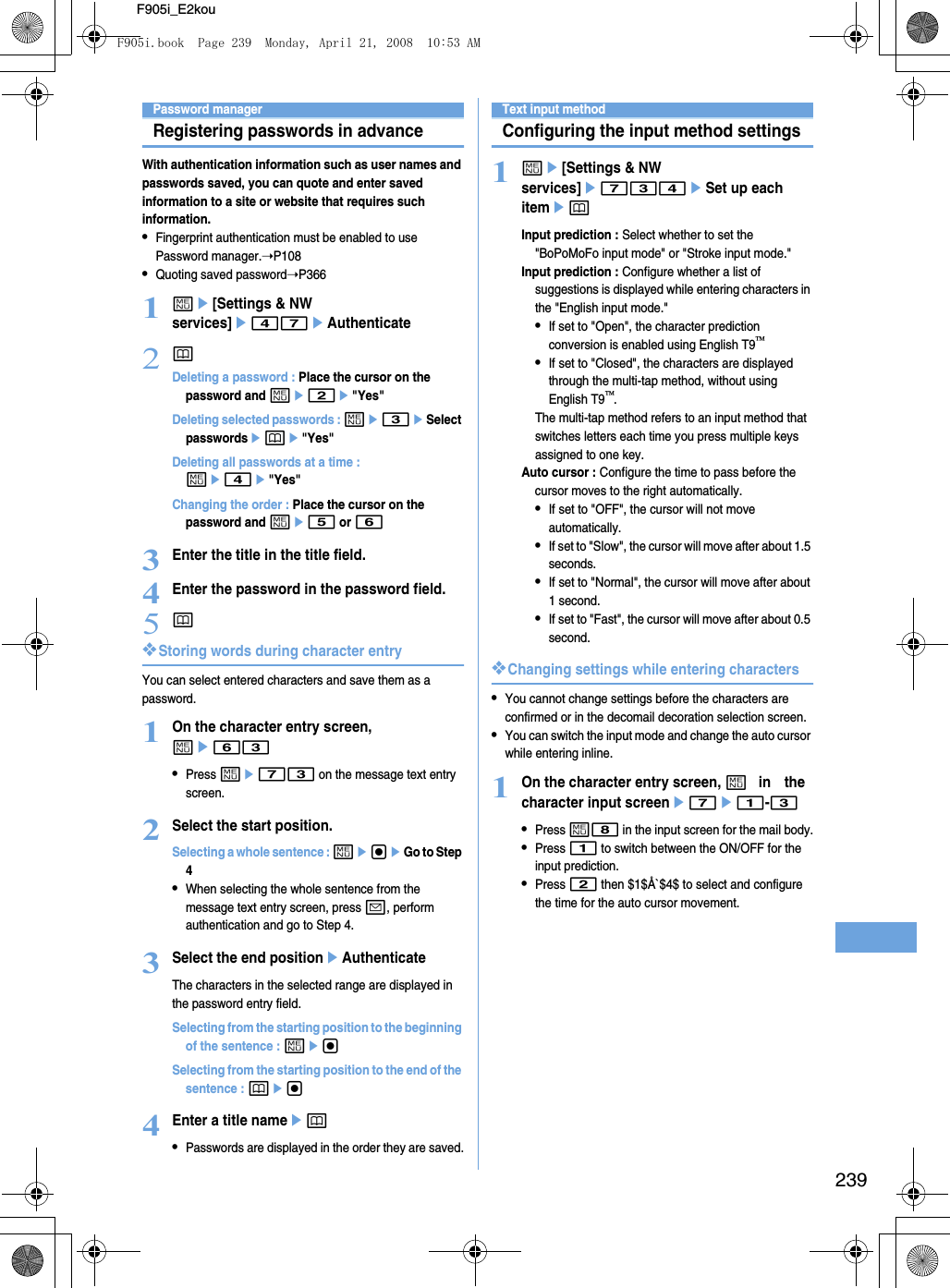 239F905i_E2kouPassword managerRegistering passwords in advanceWith authentication information such as user names and passwords saved, you can quote and enter saved information to a site or website that requires such information.•Fingerprint authentication must be enabled to use Password manager.➝P108•Quoting saved password➝P3661me[Settings &amp; NW services]e47eAuthenticate2pDeleting a password : Place the cursor on the password and me2e&quot;Yes&quot;Deleting selected passwords : me3eSelect passwordsepe&quot;Yes&quot;Deleting all passwords at a time : me4e&quot;Yes&quot;Changing the order : Place the cursor on the password and me5 or 63Enter the title in the title field.4Enter the password in the password field.5p❖Storing words during character entryYou can select entered characters and save them as a password.1On the character entry screen, me63•Press me73 on the message text entry screen.2Select the start position.Selecting a whole sentence : megeGo to Step 4•When selecting the whole sentence from the message text entry screen, press a, perform authentication and go to Step 4.3Select the end positioneAuthenticateThe characters in the selected range are displayed in the password entry field.Selecting from the starting position to the beginning of the sentence : megSelecting from the starting position to the end of the sentence : peg4Enter a title nameep•Passwords are displayed in the order they are saved.Text input methodConfiguring the input method settings1me[Settings &amp; NW services]e734eSet up each itemepInput prediction : Select whether to set the &quot;BoPoMoFo input mode&quot; or &quot;Stroke input mode.&quot;Input prediction : Configure whether a list of suggestions is displayed while entering characters in the &quot;English input mode.&quot;•If set to &quot;Open&quot;, the character prediction conversion is enabled using English T9•If set to &quot;Closed&quot;, the characters are displayed through the multi-tap method, without using English T9.The multi-tap method refers to an input method that switches letters each time you press multiple keys assigned to one key.Auto cursor : Configure the time to pass before the cursor moves to the right automatically.•If set to &quot;OFF&quot;, the cursor will not move automatically.•If set to &quot;Slow&quot;, the cursor will move after about 1.5 seconds. •If set to &quot;Normal&quot;, the cursor will move after about 1 second.•If set to &quot;Fast&quot;, the cursor will move after about 0.5 second.❖Changing settings while entering characters•You cannot change settings before the characters are confirmed or in the decomail decoration selection screen.•You can switch the input mode and change the auto cursor while entering inline.1On the character entry screen, m in the character input screene7e1-3•Press m8 in the input screen for the mail body.•Press 1 to switch between the ON/OFF for the input prediction.•Press 2 then $1$Å`$4$ to select and configure the time for the auto cursor movement.F905i.book  Page 239  Monday, April 21, 2008  10:53 AM