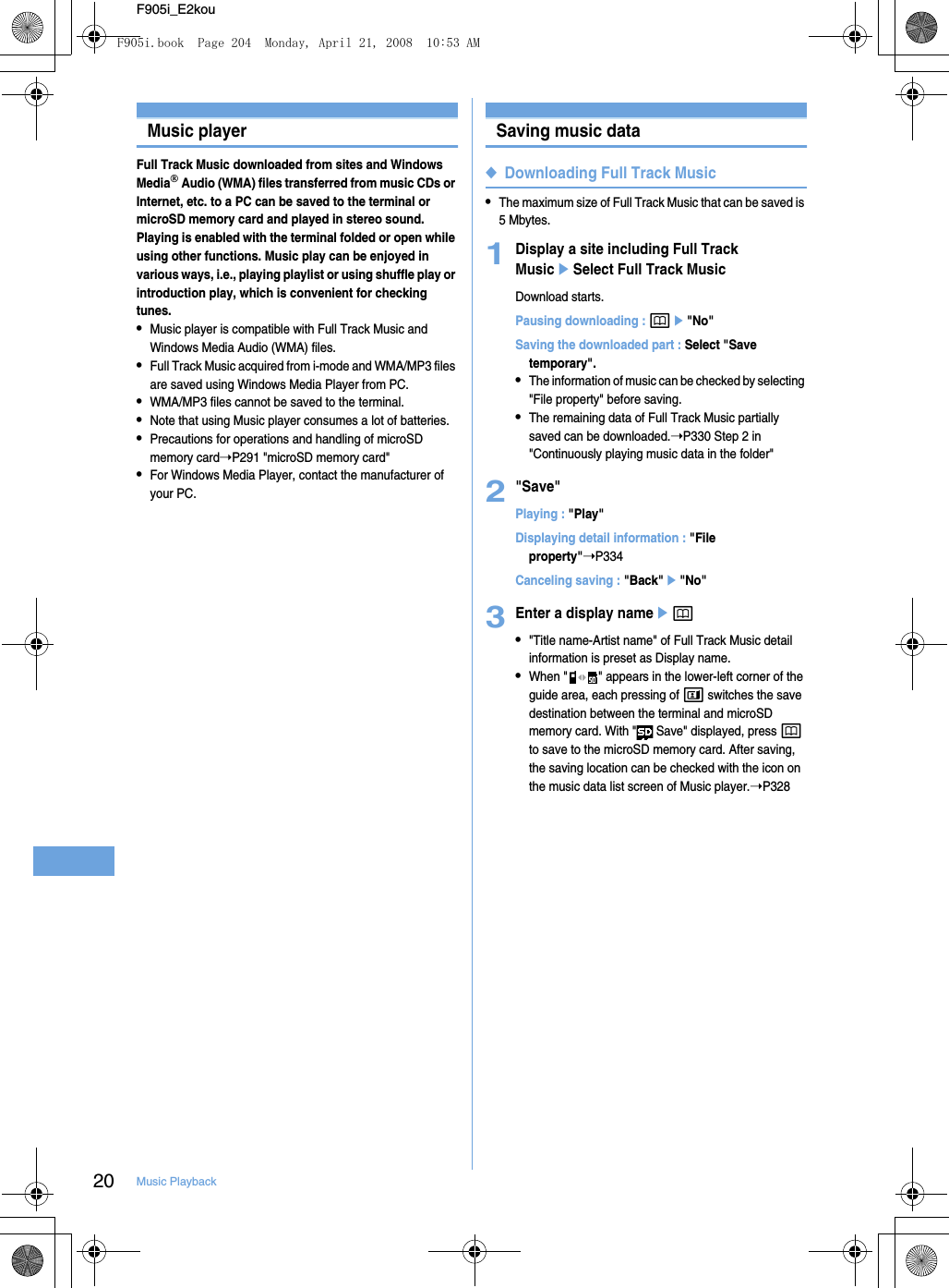 20 Music PlaybackF905i_E2kouMusic playerFull Track Music downloaded from sites and Windows Media Audio (WMA) files transferred from music CDs or Internet, etc. to a PC can be saved to the terminal or microSD memory card and played in stereo sound. Playing is enabled with the terminal folded or open while using other functions. Music play can be enjoyed in various ways, i.e., playing playlist or using shuffle play or introduction play, which is convenient for checking tunes.•Music player is compatible with Full Track Music and Windows Media Audio (WMA) files.•Full Track Music acquired from i-mode and WMA/MP3 files are saved using Windows Media Player from PC.•WMA/MP3 files cannot be saved to the terminal.•Note that using Music player consumes a lot of batteries.•Precautions for operations and handling of microSD memory card➝P291 &quot;microSD memory card&quot;•For Windows Media Player, contact the manufacturer of your PC.Saving music data◆Downloading Full Track Music•The maximum size of Full Track Music that can be saved is 5 Mbytes.1Display a site including Full Track MusiceSelect Full Track MusicDownload starts.Pausing downloading : pe&quot;No&quot;Saving the downloaded part : Select &quot;Save temporary&quot;.•The information of music can be checked by selecting &quot;File property&quot; before saving.•The remaining data of Full Track Music partially saved can be downloaded.➝P330 Step 2 in &quot;Continuously playing music data in the folder&quot;2&quot;Save&quot;Playing : &quot;Play&quot;Displaying detail information : &quot;File property&quot;➝P334Canceling saving : &quot;Back&quot;e&quot;No&quot;3Enter a display nameep•&quot;Title name-Artist name&quot; of Full Track Music detail information is preset as Display name.•When &quot; &quot; appears in the lower-left corner of the guide area, each pressing of t switches the save destination between the terminal and microSD memory card. With &quot;  Save&quot; displayed, press p to save to the microSD memory card. After saving, the saving location can be checked with the icon on the music data list screen of Music player.➝P328F905i.book  Page 204  Monday, April 21, 2008  10:53 AM