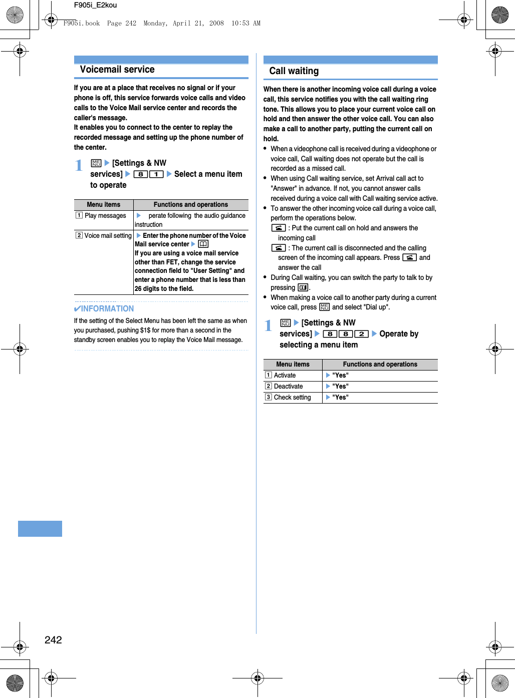 242F905i_E2kouVoicemail serviceIf you are at a place that receives no signal or if your phone is off, this service forwards voice calls and video calls to the Voice Mail service center and records the caller&apos;s message.It enables you to connect to the center to replay the recorded message and setting up the phone number of the center.1me[Settings &amp; NW services]e81eSelect a menu item to operate✔INFORMATIONIf the setting of the Select Menu has been left the same as when you purchased, pushing $1$ for more than a second in the standby screen enables you to replay the Voice Mail message.Call waitingWhen there is another incoming voice call during a voice call, this service notifies you with the call waiting ring tone. This allows you to place your current voice call on hold and then answer the other voice call. You can also make a call to another party, putting the current call on hold.•When a videophone call is received during a videophone or voice call, Call waiting does not operate but the call is recorded as a missed call.•When using Call waiting service, set Arrival call act to &quot;Answer&quot; in advance. If not, you cannot answer calls received during a voice call with Call waiting service active.•To answer the other incoming voice call during a voice call, perform the operations below.n : Put the current call on hold and answers the incoming calln : The current call is disconnected and the calling screen of the incoming call appears. Press n and answer the call•During Call waiting, you can switch the party to talk to by pressing t.•When making a voice call to another party during a current voice call, press m and select &quot;Dial up&quot;.1me[Settings &amp; NW services]e882eOperate by selecting a menu itemMenu items Functions and operationsa Play messageseOperate following  the audio guidance instructionb Voice mail settingeEnter the phone number of the Voice Mail service centerepIf you are using a voice mail service other than FET, change the service connection field to &quot;User Setting&quot; and enter a phone number that is less than 26 digits to the field.Menu items Functions and operationsa Activatee&quot;Yes&quot;b Deactivatee&quot;Yes&quot;c Check settinge&quot;Yes&quot;F905i.book  Page 242  Monday, April 21, 2008  10:53 AM