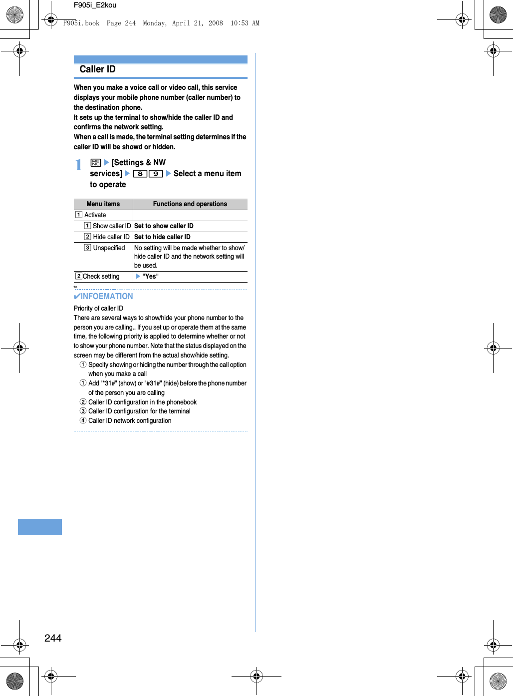 244F905i_E2kouCaller IDWhen you make a voice call or video call, this service displays your mobile phone number (caller number) to the destination phone.It sets up the terminal to show/hide the caller ID and confirms the network setting. When a call is made, the terminal setting determines if the caller ID will be showd or hidden.1me[Settings &amp; NW services]e89eSelect a menu item to operate tion✔INFOEMATIONPriority of caller IDThere are several ways to show/hide your phone number to the person you are calling.. If you set up or operate them at the same time, the following priority is applied to determine whether or not to show your phone number. Note that the status displayed on the screen may be different from the actual show/hide setting. aSpecify showing or hiding the number through the call option when you make a callaAdd &quot;*31#&quot; (show) or &quot;#31#&quot; (hide) before the phone number of the person you are calling bCaller ID configuration in the phonebook cCaller ID configuration for the terminaldCaller ID network configuration Menu items Functions and operationsa Activatea Show caller IDSet to show caller IDb Hide caller IDSet to hide caller IDc Unspecified No setting will be made whether to show/hide caller ID and the network setting will be used.bCheck settinge&quot;Yes&quot;F905i.book  Page 244  Monday, April 21, 2008  10:53 AM