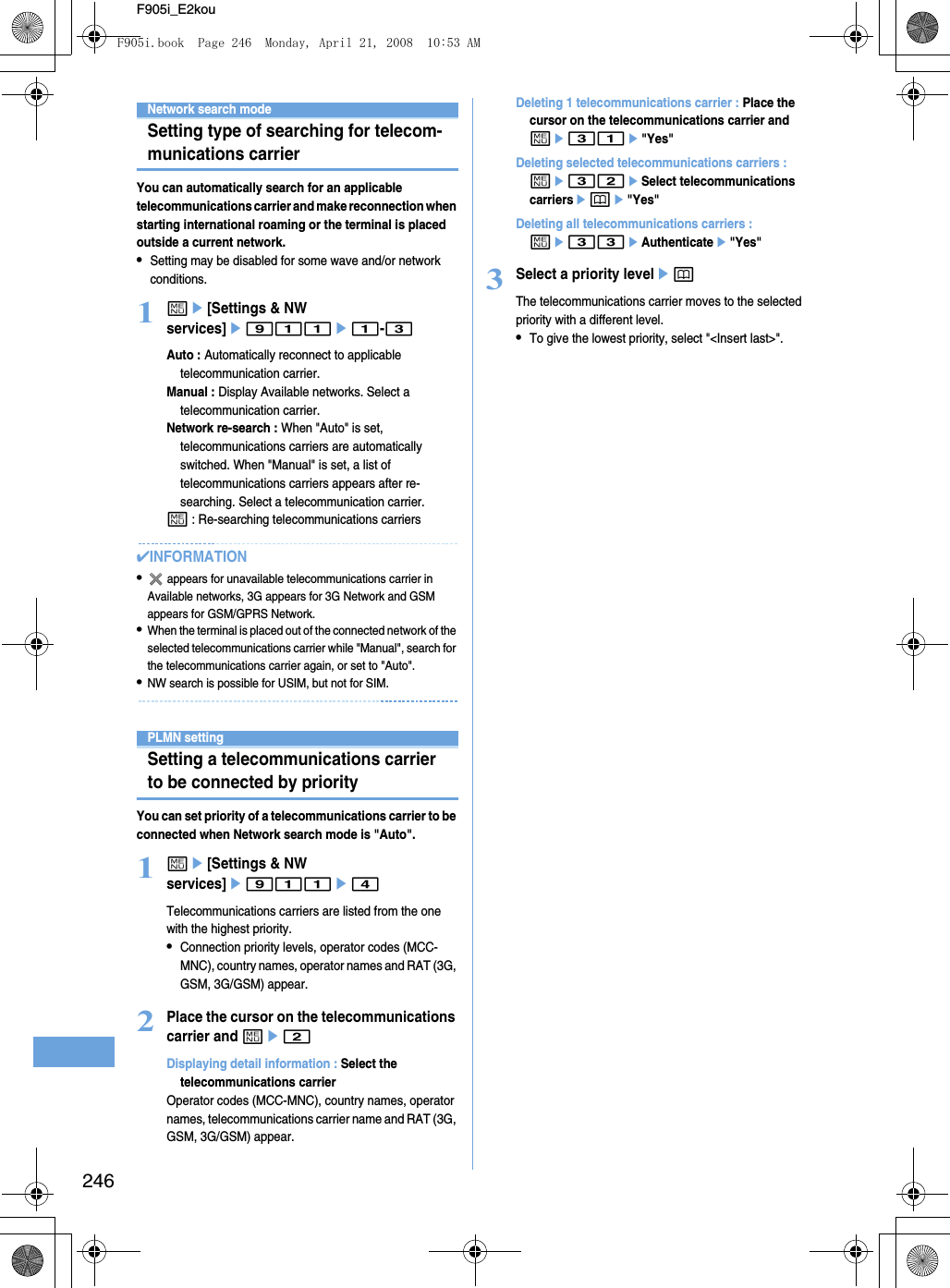 246F905i_E2kouNetwork search modeSetting type of searching for telecom-munications carrierYou can automatically search for an applicable telecommunications carrier and make reconnection when starting international roaming or the terminal is placed outside a current network.•Setting may be disabled for some wave and/or network conditions.1me[Settings &amp; NW services]e911e1-3Auto : Automatically reconnect to applicable telecommunication carrier.Manual : Display Available networks. Select a telecommunication carrier.Network re-search : When &quot;Auto&quot; is set, telecommunications carriers are automatically switched. When &quot;Manual&quot; is set, a list of telecommunications carriers appears after re-searching. Select a telecommunication carrier.m : Re-searching telecommunications carriers✔INFORMATION• appears for unavailable telecommunications carrier in Available networks, 3G appears for 3G Network and GSM appears for GSM/GPRS Network.•When the terminal is placed out of the connected network of the selected telecommunications carrier while &quot;Manual&quot;, search for the telecommunications carrier again, or set to &quot;Auto&quot;.•NW search is possible for USIM, but not for SIM.PLMN settingSetting a telecommunications carrier to be connected by priorityYou can set priority of a telecommunications carrier to be connected when Network search mode is &quot;Auto&quot;.1me[Settings &amp; NW services]e911e4Telecommunications carriers are listed from the one with the highest priority.•Connection priority levels, operator codes (MCC-MNC), country names, operator names and RAT (3G, GSM, 3G/GSM) appear.2Place the cursor on the telecommunications carrier and me2Displaying detail information : Select the telecommunications carrierOperator codes (MCC-MNC), country names, operator names, telecommunications carrier name and RAT (3G, GSM, 3G/GSM) appear.Deleting 1 telecommunications carrier : Place the cursor on the telecommunications carrier and me31e&quot;Yes&quot;Deleting selected telecommunications carriers : me32eSelect telecommunications carriersepe&quot;Yes&quot;Deleting all telecommunications carriers : me33eAuthenticatee&quot;Yes&quot;3Select a priority levelepThe telecommunications carrier moves to the selected priority with a different level.•To give the lowest priority, select &quot;&lt;Insert last&gt;&quot;.F905i.book  Page 246  Monday, April 21, 2008  10:53 AM