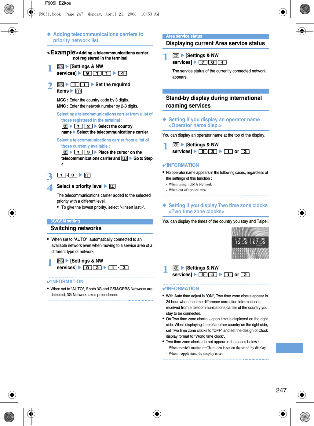 247F905i_E2kou◆Adding telecommunications carriers to priority network list&lt;Example&gt;Adding a telecommunications carrier not registered in the terminal1me[Settings &amp; NW services]e911e42me11eSet the required itemsepMCC : Enter the country code by 3 digits.MNC : Enter the network number by 2-3 digits.Selecting a telecommunications carrier from a list of those registered in the terminal : me12eSelect the country nameeSelect the telecommunications carrierSelect a telecommunications carrier from a list of those currently available : me13ePlace the cursor on the telecommunications carrier and peGo to Step 431-3ep4Select a priority levelepThe telecommunications carrier added to the selected priority with a different level.•To give the lowest priority, select &quot;&lt;Insert last&gt;&quot;.3G/GSM settingSwitching networks•When set to &quot;AUTO&quot;, automatically connected to an available network even when moving to a service area of a different type of network.1me[Settings &amp; NW services]e92e1-3✔INFORMATION•When set to &quot;AUTO&quot;, if both 3G and GSM/GPRS Networks are detected, 3G Network takes precedence.Area service statusDisplaying current Area service status1me[Settings &amp; NW services]e764The service status of the currently connected network appears.Stand-by display during international roaming services◆Setting if you display an operator name &lt;Operator name disp.&gt;You can display an operator name at the top of the display.1me[Settings &amp; NW services]e93e1 or 2✔INFORMATION•No operator name appears in the following cases, regardless of the settings of this function : - When using FOMA Network- When out of service area◆Setting if you display Two time zone clocks &lt;Two time zone clocks&gt;You can display the times of the country you stay and Taipei.1me[Settings &amp; NW services]e94e1 or 2✔INFORMATION•With Auto time adjust is &quot;ON&quot;, Two time zone clocks appear in 24 hour when the time difference correction information is received from a telecommunications carrier of the country you stay to be connected.•On Two time zone clocks, Japan time is displayed on the right side. When displaying time of another country on the right side, set Two time zone clocks to &quot;OFF&quot; and set the design of Clock display format to &quot;World time clock&quot;.•Two time zone clocks do not appear in the cases below : - When movie/i-motion or Chara-den is set on the stand-by display-When i-αppli stand-by display is setF905i.book  Page 247  Monday, April 21, 2008  10:53 AM