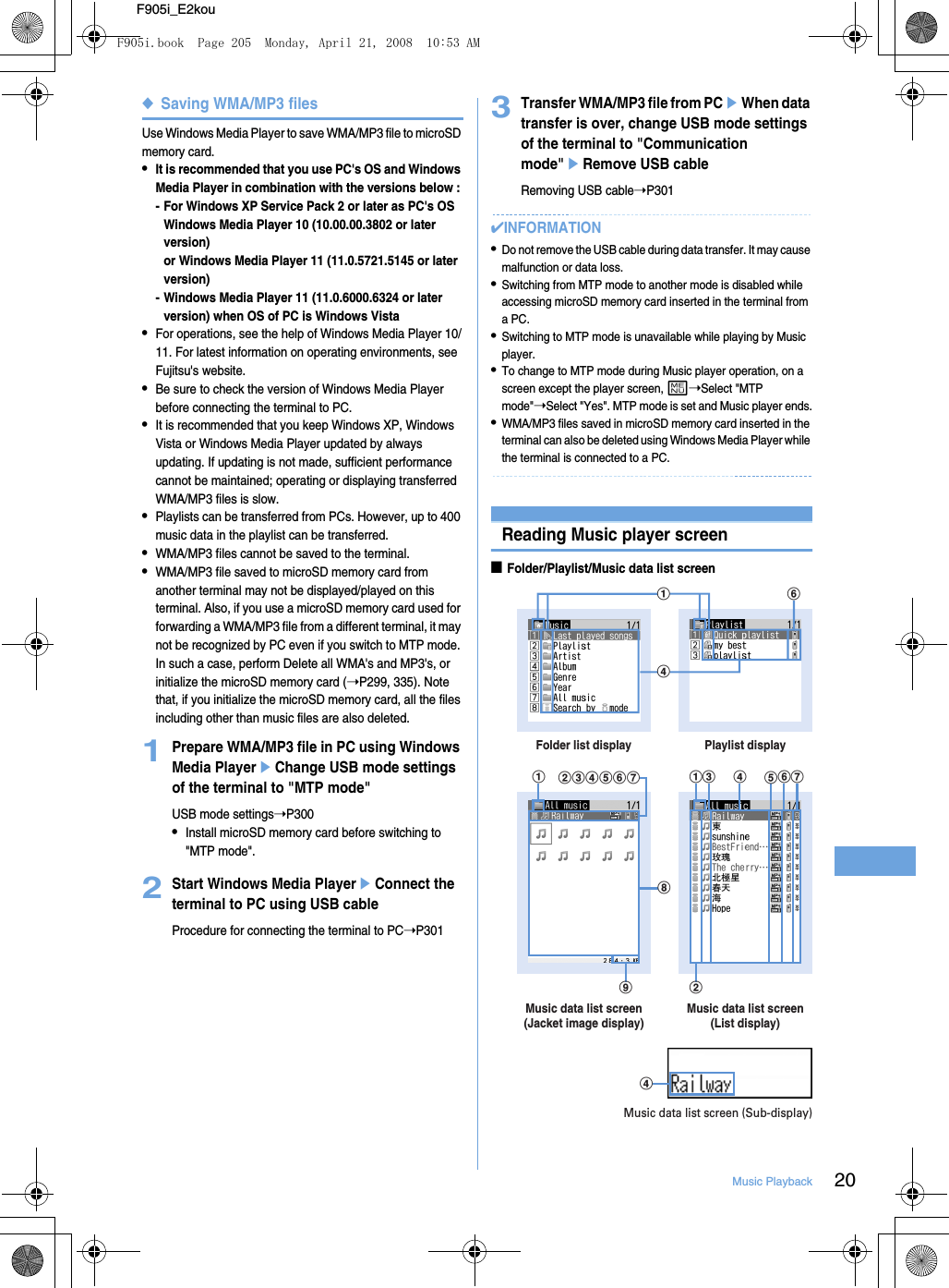 20Music PlaybackF905i_E2kou◆Saving WMA/MP3 filesUse Windows Media Player to save WMA/MP3 file to microSD memory card.•It is recommended that you use PC&apos;s OS and Windows Media Player in combination with the versions below : - For Windows XP Service Pack 2 or later as PC&apos;s OSWindows Media Player 10 (10.00.00.3802 or later version)or Windows Media Player 11 (11.0.5721.5145 or later version)- Windows Media Player 11 (11.0.6000.6324 or later version) when OS of PC is Windows Vista•For operations, see the help of Windows Media Player 10/11. For latest information on operating environments, see Fujitsu&apos;s website.•Be sure to check the version of Windows Media Player before connecting the terminal to PC.•It is recommended that you keep Windows XP, Windows Vista or Windows Media Player updated by always updating. If updating is not made, sufficient performance cannot be maintained; operating or displaying transferred WMA/MP3 files is slow.•Playlists can be transferred from PCs. However, up to 400 music data in the playlist can be transferred.•WMA/MP3 files cannot be saved to the terminal.•WMA/MP3 file saved to microSD memory card from another terminal may not be displayed/played on this terminal. Also, if you use a microSD memory card used for forwarding a WMA/MP3 file from a different terminal, it may not be recognized by PC even if you switch to MTP mode. In such a case, perform Delete all WMA&apos;s and MP3&apos;s, or initialize the microSD memory card (➝P299, 335). Note that, if you initialize the microSD memory card, all the files including other than music files are also deleted.1Prepare WMA/MP3 file in PC using Windows Media PlayereChange USB mode settings of the terminal to &quot;MTP mode&quot;USB mode settings➝P300•Install microSD memory card before switching to &quot;MTP mode&quot;.2Start Windows Media PlayereConnect the terminal to PC using USB cableProcedure for connecting the terminal to PC➝P3013Transfer WMA/MP3 file from PCeWhen data transfer is over, change USB mode settings of the terminal to &quot;Communication mode&quot;eRemove USB cableRemoving USB cable➝P301✔INFORMATION•Do not remove the USB cable during data transfer. It may cause malfunction or data loss.•Switching from MTP mode to another mode is disabled while accessing microSD memory card inserted in the terminal from a PC.•Switching to MTP mode is unavailable while playing by Music player.•To change to MTP mode during Music player operation, on a screen except the player screen, m➝Select &quot;MTP mode&quot;➝Select &quot;Yes&quot;. MTP mode is set and Music player ends.•WMA/MP3 files saved in microSD memory card inserted in the terminal can also be deleted using Windows Media Player while the terminal is connected to a PC.Reading Music player screen■Folder/Playlist/Music data list screenfadFolder list display Playlist displaybcdefgMusic data list screen(List display)Music data list screen(Jacket image display)ha ac d efgibdMusic data list screen (Sub-display)F905i.book  Page 205  Monday, April 21, 2008  10:53 AM