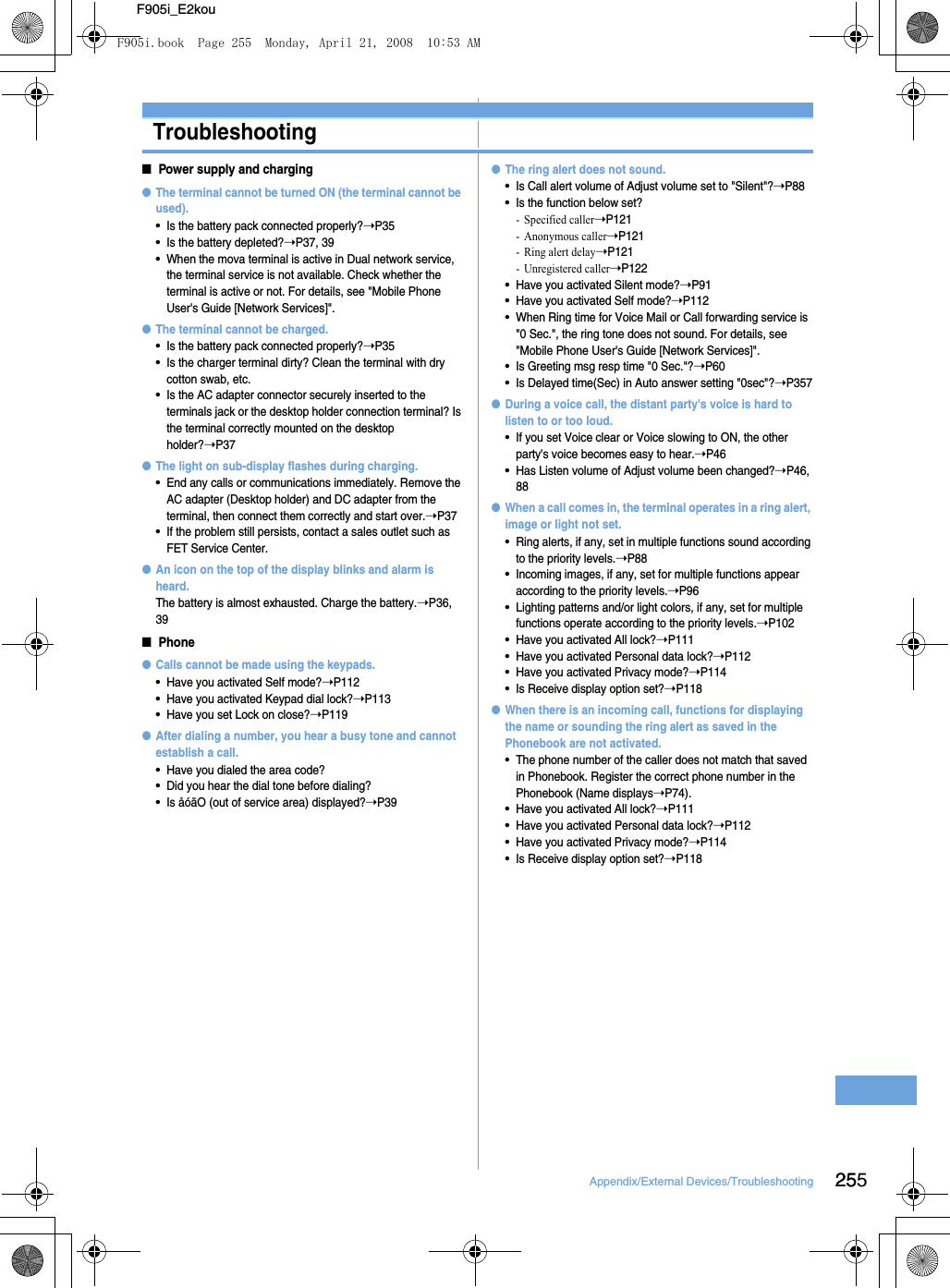 25Appendix/External Devices/Troubleshooting 255F905i_E2kouTroubleshootingTroubleshooting■Power supply and charging●The terminal cannot be turned ON (the terminal cannot be used).•Is the battery pack connected properly?➝P35•Is the battery depleted?➝P37, 39•When the mova terminal is active in Dual network service, the terminal service is not available. Check whether the terminal is active or not. For details, see &quot;Mobile Phone User&apos;s Guide [Network Services]&quot;.●The terminal cannot be charged.•Is the battery pack connected properly?➝P35•Is the charger terminal dirty? Clean the terminal with dry cotton swab, etc.•Is the AC adapter connector securely inserted to the terminals jack or the desktop holder connection terminal? Is the terminal correctly mounted on the desktop holder?➝P37●The light on sub-display flashes during charging.•End any calls or communications immediately. Remove the AC adapter (Desktop holder) and DC adapter from the terminal, then connect them correctly and start over.➝P37•If the problem still persists, contact a sales outlet such as FET Service Center.●An icon on the top of the display blinks and alarm is heard.The battery is almost exhausted. Charge the battery.➝P36, 39■Phone●Calls cannot be made using the keypads.•Have you activated Self mode?➝P112•Have you activated Keypad dial lock?➝P113•Have you set Lock on close?➝P119●After dialing a number, you hear a busy tone and cannot establish a call.•Have you dialed the area code?•Did you hear the dial tone before dialing?•Is åóäO (out of service area) displayed?➝P39●The ring alert does not sound.•Is Call alert volume of Adjust volume set to &quot;Silent&quot;?➝P88•Is the function below set?- Specified caller➝P121- Anonymous caller➝P121- Ring alert delay➝P121- Unregistered caller➝P122•Have you activated Silent mode?➝P91•Have you activated Self mode?➝P112•When Ring time for Voice Mail or Call forwarding service is &quot;0 Sec.&quot;, the ring tone does not sound. For details, see &quot;Mobile Phone User&apos;s Guide [Network Services]&quot;.•Is Greeting msg resp time &quot;0 Sec.&quot;?➝P60•Is Delayed time(Sec) in Auto answer setting &quot;0sec&quot;?➝P357●During a voice call, the distant party&apos;s voice is hard to listen to or too loud.•If you set Voice clear or Voice slowing to ON, the other party&apos;s voice becomes easy to hear.➝P46•Has Listen volume of Adjust volume been changed?➝P46, 88●When a call comes in, the terminal operates in a ring alert, image or light not set.•Ring alerts, if any, set in multiple functions sound according to the priority levels.➝P88•Incoming images, if any, set for multiple functions appear according to the priority levels.➝P96•Lighting patterns and/or light colors, if any, set for multiple functions operate according to the priority levels.➝P102•Have you activated All lock?➝P111•Have you activated Personal data lock?➝P112•Have you activated Privacy mode?➝P114•Is Receive display option set?➝P118●When there is an incoming call, functions for displaying the name or sounding the ring alert as saved in the Phonebook are not activated.•The phone number of the caller does not match that saved in Phonebook. Register the correct phone number in the Phonebook (Name displays➝P74).•Have you activated All lock?➝P111•Have you activated Personal data lock?➝P112•Have you activated Privacy mode?➝P114•Is Receive display option set?➝P118F905i.book  Page 255  Monday, April 21, 2008  10:53 AM