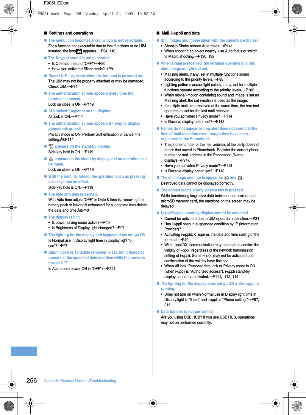 256 Appendix/External Devices/TroubleshootingF905i_E2kou■Settings and operations●The menu icon becomes a key, which is not selectable.For a function not executable due to lock functions or no UIM inserted, the icon  appears.➝P34, 110●The Keypad sound is not generated.•Is Operation sound &quot;OFF&quot;?➝P90•Have you activated Silent mode?➝P91●&quot;Insert UIM.&quot; appears when the terminal is powered on.The UIM may not be properly attached or may be damaged. Check UIM.➝P34●The authentication screen appears every time the terminal is opened.Lock on close is ON.➝P119●&quot;All locked.&quot; appears on the display.All lock is ON.➝P111●The authentication screen appears if trying to display phonebook or mailPrivacy mode is ON. Perform authentication or cancel the setting.Å®P114● appears on the stand-by display.Side key hold is ON.➝P119● appears on the stand-by display and no operation can be made.Lock on close is ON.➝P119●With the terminal folded, the operation such as pressing side keys has no effect.Side key hold is ON.➝P119●The date and time is deleted.With Auto time adjust &quot;OFF&quot; in Date &amp; time is, removing the battery pack or leaving it exhausted for a long time may delete the date and time.Å®P40●The display is dim.•Is power saving mode active?➝P40•Is Brightness of Display light changed?➝P97●The lighting for the display and keypads does not go ON.Is Normal use in Display light time in Display light &quot;0 sec&quot;?➝P97●Alarm clock or schedule reminder is set, but it does not operate at the specified date and time while the power is turned OFF.Is Alarm auto power ON is &quot;OFF&quot;?➝P341■Mail, i-αppli and data●Still images and movie taken with the camera are blurred.•Shoot in Shake reduce Auto mode.➝P141•When shooting an object nearby, use Auto focus or switch to Macro shooting.➝P130, 138●When a mail is received, the terminal operates in a ring alert, image or light not set.•Mail ring alerts, if any, set in multiple functions sound according to the priority levels.➝P88•Lighting patterns and/or light colors, if any, set for multiple functions operate according to the priority levels.➝P102•When movie/i-motion containing sound and image is set as Mail ring alert, the set i-motion is used as the image.•If multiple mails are received at the same time, the terminal operates as set for the last mail received.•Have you activated Privacy mode?➝P114•Is Receive display option set?➝P118●Names do not appear or ring alert does not sound at the time of mail reception even though they have been registered in the Phonebook.•The phone number or the mail address of the party does not match that saved in Phonebook. Register the correct phone number or mail address in the Phonebook (Name displays➝P74).•Have you activated Privacy mode?➝P114•Is Receive display option set?➝P118●The still image and movie appear as   and  .Destroyed data cannot be displayed correctly.●The screen reacts slowly when a key is pressed.While transferring large-size data between the terminal and microSD memory card, the reactions on the screen may be delayed.●i-αppli/i-αppli stand-by display cannot be activated.•Cannot be activated due to UIM operation restriction.➝P34•Has i-αppli been in suspended condition by IP (Information Provider)?•Activating i-αppliDX requires the date and time setting of the terminal.➝P40•With i-αppliDX, communication may be made to confirm the validity of i-αppli regardless of the network transmission setting of i-αppli. Some i-αppli may not be activated until confirmation of the validity have finished.•When All lock, Personal data lock or Privacy mode is ON (when i-αppli is &quot;Authorized access&quot;), i-αppli stand-by display cannot be activated.➝P111,  112, 114●The lighting for the display does not go ON while i-αppli is running.•Does not turn on when Normal use in Display light time in Display light is &quot;0 sec&quot; and i-αppli is &quot;Phone setting.&quot;➝P97, 215●Data transfer is not performedAre you using USB HUB? If you use USB HUB, operations may not be performed correctly.F905i.book  Page 256  Monday, April 21, 2008  10:53 AM