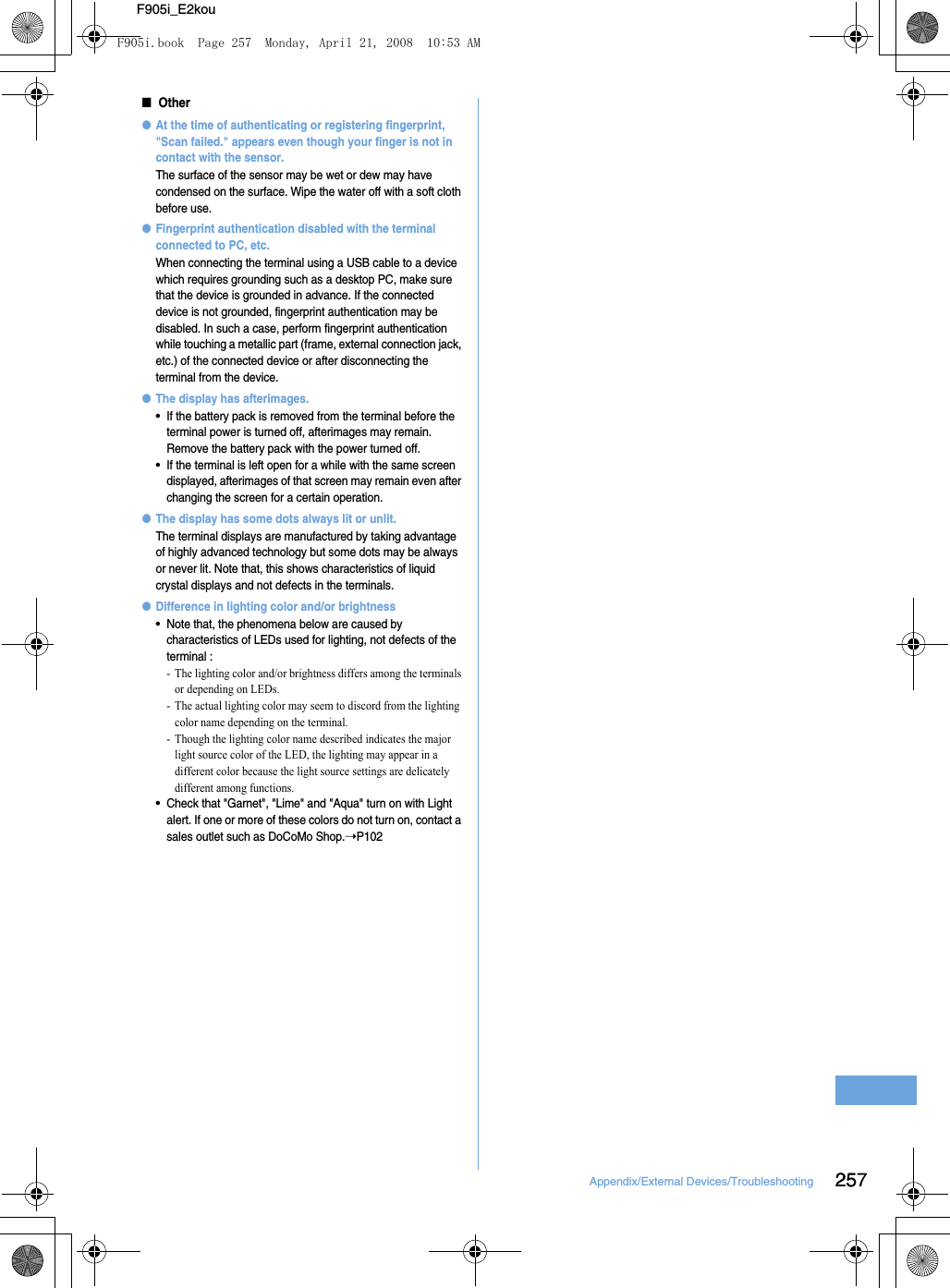 25Appendix/External Devices/Troubleshooting 257F905i_E2kou■Other●At the time of authenticating or registering fingerprint, &quot;Scan failed.&quot; appears even though your finger is not in contact with the sensor.The surface of the sensor may be wet or dew may have condensed on the surface. Wipe the water off with a soft cloth before use.●Fingerprint authentication disabled with the terminal connected to PC, etc.When connecting the terminal using a USB cable to a device which requires grounding such as a desktop PC, make sure that the device is grounded in advance. If the connected device is not grounded, fingerprint authentication may be disabled. In such a case, perform fingerprint authentication while touching a metallic part (frame, external connection jack, etc.) of the connected device or after disconnecting the terminal from the device.●The display has afterimages.•If the battery pack is removed from the terminal before the terminal power is turned off, afterimages may remain. Remove the battery pack with the power turned off.•If the terminal is left open for a while with the same screen displayed, afterimages of that screen may remain even after changing the screen for a certain operation.●The display has some dots always lit or unlit.The terminal displays are manufactured by taking advantage of highly advanced technology but some dots may be always or never lit. Note that, this shows characteristics of liquid crystal displays and not defects in the terminals.●Difference in lighting color and/or brightness•Note that, the phenomena below are caused by characteristics of LEDs used for lighting, not defects of the terminal : - The lighting color and/or brightness differs among the terminals or depending on LEDs.- The actual lighting color may seem to discord from the lighting color name depending on the terminal.- Though the lighting color name described indicates the major light source color of the LED, the lighting may appear in a different color because the light source settings are delicately different among functions.•Check that &quot;Garnet&quot;, &quot;Lime&quot; and &quot;Aqua&quot; turn on with Light alert. If one or more of these colors do not turn on, contact a sales outlet such as DoCoMo Shop.➝P102F905i.book  Page 257  Monday, April 21, 2008  10:53 AM