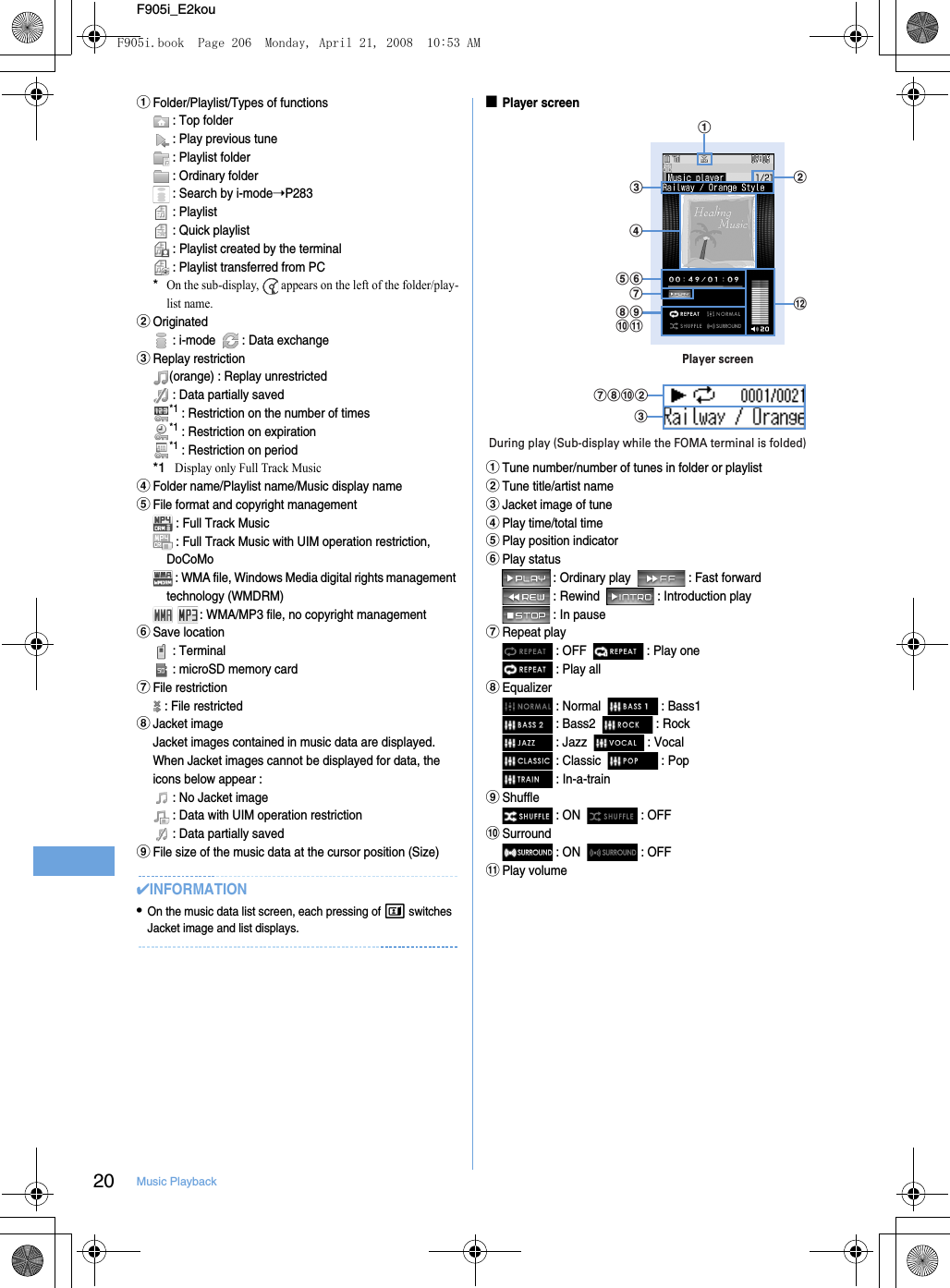 20 Music PlaybackF905i_E2kouaFolder/Playlist/Types of functions : Top folder : Play previous tune : Playlist folder : Ordinary folder : Search by i-mode➝P283 : Playlist : Quick playlist : Playlist created by the terminal : Playlist transferred from PC*On the sub-display,   appears on the left of the folder/play-list name.bOriginated : i-mode    : Data exchangecReplay restriction(orange) : Replay unrestricted : Data partially saved*1 : Restriction on the number of times*1 : Restriction on expiration*1 : Restriction on period*1Display only Full Track MusicdFolder name/Playlist name/Music display nameeFile format and copyright management : Full Track Music : Full Track Music with UIM operation restriction, DoCoMo : WMA file, Windows Media digital rights management technology (WMDRM)  : WMA/MP3 file, no copyright managementfSave location : Terminal : microSD memory cardgFile restriction : File restrictedhJacket imageJacket images contained in music data are displayed. When Jacket images cannot be displayed for data, the icons below appear :  : No Jacket image : Data with UIM operation restriction : Data partially savediFile size of the music data at the cursor position (Size)✔INFORMATION•On the music data list screen, each pressing of t switches Jacket image and list displays.■Player screenaTune number/number of tunes in folder or playlistbTune title/artist namecJacket image of tunedPlay time/total timeePlay position indicatorfPlay status : Ordinary play    : Fast forward : Rewind    : Introduction play : In pausegRepeat play : OFF    : Play one : Play allhEqualizer : Normal    : Bass1 : Bass2    : Rock : Jazz    : Vocal : Classic    : Pop : In-a-trainiShuffle : ON    : OFFjSurround : ON    : OFFkPlay volumelbcefhijkgPlayer screenadghjbcDuring play (Sub-display while the FOMA terminal is folded)F905i.book  Page 206  Monday, April 21, 2008  10:53 AM