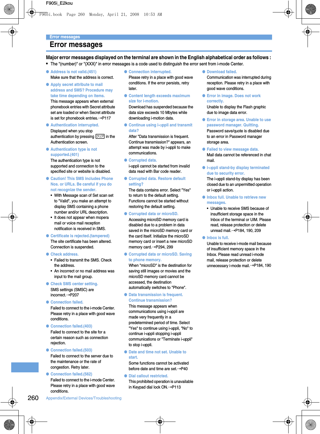 260 Appendix/External Devices/TroubleshootingF905i_E2kouError messagesError messagesMajor error messages displayed on the terminal are shown in the English alphabetical order as follows : •The &quot;(number)&quot; or &quot;(XXX)&quot; in error messages is a code used to distinguish the error sent from i-mode Center.●Address is not valid.(451)Make sure that the address is correct.●Apply secret attribute to mail address and SMS? Procedure may take time depending on items.This message appears when external phonebook entries with Secret attribute set are loaded or when Secret attribute is set for phonebook entries.➝P117●Authentication interrupted.Displayed when you stop authentication by pressing c in the Authentication screen.●Authentication type is not supported.(401)The authentication type is not supported and connection to the specified site or website is disabled.●Caution! This SMS includes Phone Nos. or URLs. Be careful if you do not recognize the sender.•With Message scan of Set scan set to &quot;Valid&quot;, you make an attempt to display SMS containing a phone number and/or URL description.•It does not appear when mopera mail or voice mail reception notification is received in SMS.●Certificate is rejected.(tampered)The site certificate has been altered. Connection is suspended.●Check address.•Failed to transmit the SMS. Check the address.•An incorrect or no mail address was input to the mail group.●Check SMS center setting.SMS settings (SMSC) are incorrect.➝P207●Connection failed.Failed to connect to the i-mode Center. Please retry in a place with good wave conditions.●Connection failed.(403)Failed to connect to the site for a certain reason such as connection rejection.●Connection failed.(503)Failed to connect to the server due to the maintenance or the rate of congestion. Retry later.●Connection failed.(562)Failed to connect to the i-mode Center. Please retry in a place with good wave conditions.●Connection interrupted.Please retry in a place with good wave conditions. If the error persists, retry later.●Content length exceeds maximum size for i-motion.Download has suspended because the data size exceeds 10 Mbytes while downloading i-motion data.●Continue using i-αppli and transmit data?After &quot;Data transmission is frequent. Continue transmission?&quot; appears, an attempt was made by i-αppli to make communications.●Corrupted data.i-αppli cannot be started from invalid data read with Bar code reader.●Corrupted data. Restore default setting?The data contains error. Select &quot;Yes&quot; to return to the default setting. Functions cannot be started without restoring the default setting.●Corrupted data or microSD.Accessing microSD memory card is disabled due to a problem in data saved in the microSD memory card or the card itself. Initialize the microSD memory card or insert a new microSD memory card.➝P294, 299●Corrupted data or microSD. Saving to phone memory.When &quot;microSD&quot; is the destination for saving still images or movies and the microSD memory card cannot be accessed, the destination automatically switches to &quot;Phone&quot;.●Data transmission is frequent. Continue transmission?This message appears when communications using i-αppli are made very frequently in a predetermined period of time. Select &quot;Yes&quot; to continue using i-αppli, &quot;No&quot; to continue i-αppli stopping i-αppli communications or &quot;Terminate i-αppli&quot; to stop i-αppli.●Date and time not set. Unable to start. Some functions cannot be activated before date and time are set.➝P40●Dial callout restricted.This prohibited operation is unavailable in Keypad dial lock ON.➝P113●Download failed.Communication was interrupted during reception. Please retry in a place with good wave conditions.●Error in image. Does not work correctly.Unable to display the Flash graphic due to image data error.●Error in storage area. Unable to use password manager. Quitting.Password save/quote is disabled due to an error in Password manager storage area.●Failed to view message data.Mail data cannot be referenced in chat mail.●i-αppli stand-by display terminated due to security error.The i-αppli stand-by display has been closed due to an unpermitted operation or i-αppli action.●Inbox full. Unable to retrieve new messages.•Unable to receive SMS because of insufficient storage space in the Inbox of the terminal or UIM. Please read, release protection or delete unread mail.➝P184, 190, 209●Inbox is full.Unable to receive i-mode mail because of insufficient memory space in the Inbox. Please read unread i-mode mail, release protection or delete unnecessary i-mode mail.➝P184, 190F905i.book  Page 260  Monday, April 21, 2008  10:53 AM