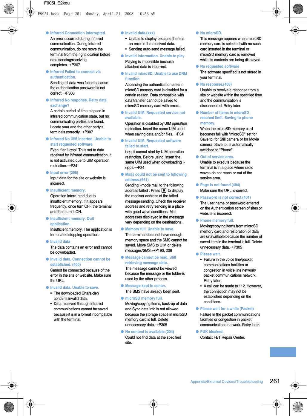 261Appendix/External Devices/TroubleshootingF905i_E2kou●Infrared Connection interrupted.An error occurred during infrared communication. During infrared communication, do not move the terminal from the right location before data sending/receiving completes.➝P307●Infrared Failed to connect via authentication.Sending all data was failed because the authentication password is not correct.➝P308●Infrared No response. Retry data exchange?A certain period of time elapsed in infrared communication state, but no communicating parties are found. Locate your and the other party&apos;s terminals correctly.➝P307●Infrared No UIM inserted. Unable to start requested software.Even if an i-αppli To is set to data received by infrared communication, it is not activated due to UIM operation restriction.➝P34●Input error (205)Input data for the site or website is incorrect.●Insufficient memory.Operation interrupted due to insufficient memory. If it appears frequently, once turn OFF the terminal and then turn it ON.●Insufficient memory. Quit application.Insufficient memory. The application is terminated stopping operation.●Invalid dataThe data contains an error and cannot be downloaded.●Invalid data. Connection cannot be established. (400)Cannot be connected because of the error in the site or website. Make sure the URL.●Invalid data. Unable to save.•The downloaded Chara-den contains invalid data.•Data received through infrared communications cannot be saved because it is in a format incompatible with the terminal.●Invalid data.(xxx)•Unable to display because there is an error in the received data.•Sending auto-send message failed.●Invalid information. Unable to play.Playing is impossible because attached data is incorrect.●Invalid microSD. Unable to use DRM function.Accessing the authentication area in microSD memory card is disabled for a certain reason. Data compatible with data transfer cannot be saved to microSD memory card with errors.●Invalid UIM. Requested service not available.Operation is disabled by UIM operation restriction. Insert the same UIM used when saving data and/or files.➝P34●Invalid UIM. Requested software failed to start.i-αppli cannot start by UIM operation restriction. Before using, insert the same UIM used when downloading i-αppli.➝P34●Mails could not be sent to following address.(561)Sending i-mode mail to the following address failed : Press g to display the receiver address of the failed message sending. Check the receiver address and retry sending in a place with good wave conditions. Mail addresses displayed in the message vary depending on the destinations.●Memory full. Unable to save.The terminal does not have enough memory space and the SMS cannot be saved. Move SMS to UIM or delete messages/SMS.➝P190, 208●Message cannot be read. Still retrieving message data.The message cannot be viewed because the message or the folder is used by the other process.●Message kept in center.The SMS have already been sent.●microSD memory full.Moving/copying items, back-up of data and Sync data info is not allowed because the storage space in microSD memory card is full. Delete unnecessary data.➝P305●No content is available.(204)Could not find data at the specified site.●No microSD.This message appears when microSD memory card is selected with no such card inserted in the terminal or microSD memory card is removed while its contents are being displayed.●No requested softwareThe software specified is not stored in your terminal.●No response.(408)Unable to receive a response from a site or website within the specified time and the communication is disconnected. Retry later.●Number of items in microSD reached limit. Saving to phone memory.When the microSD memory card becomes full with &quot;microSD&quot; set for Save to: for Still camera or for Movie camera, Save to: is automatically switched to &quot;Phone&quot;.●Out of service area.Unable to execute because the terminal is in a place where radio waves do not reach or out of the service area.●Page is not found.(404)Make sure the URL is correct.●Password is not correct.(401)The user name or password entered on the Authentication screen of sites or website is incorrect.●Phone memory full.Moving/copying items from microSD memory card and restoration of data are unavailable because the number of saved item in the terminal is full. Delete unnecessary data.➝P305●Please wait.•Failure in the voice line/packet communications facilities or congestion in voice line network/packet communications network. Retry later.•A call can be made to 112. However, the connection may not be established depending on the conditions.●Please wait for a while (Packet)Failure in the packet communications facilities or congestion in packet communications network. Retry later.●PUK blocked.Contact FET Repair Center.F905i.book  Page 261  Monday, April 21, 2008  10:53 AM
