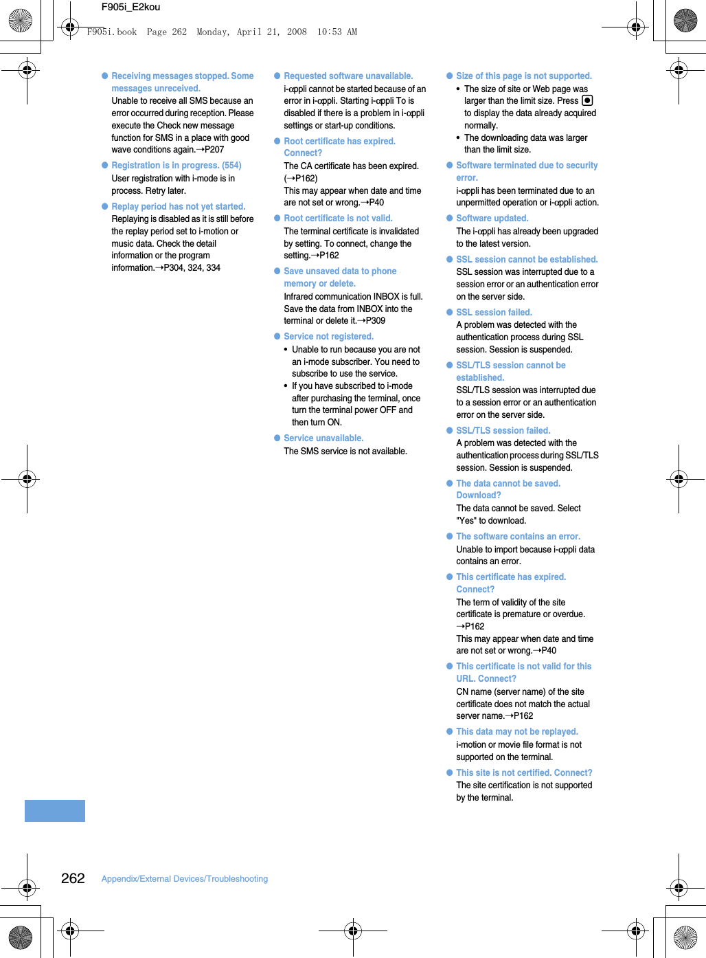 262 Appendix/External Devices/TroubleshootingF905i_E2kou●Receiving messages stopped. Some messages unreceived.Unable to receive all SMS because an error occurred during reception. Please execute the Check new message function for SMS in a place with good wave conditions again.➝P207●Registration is in progress. (554)User registration with i-mode is in process. Retry later.●Replay period has not yet started.Replaying is disabled as it is still before the replay period set to i-motion or music data. Check the detail information or the program information.➝P304, 324, 334●Requested software unavailable.i-αppli cannot be started because of an error in i-αppli. Starting i-αppli To is disabled if there is a problem in i-αppli settings or start-up conditions.●Root certificate has expired. Connect?The CA certificate has been expired. (➝P162)This may appear when date and time are not set or wrong.➝P40●Root certificate is not valid.The terminal certificate is invalidated by setting. To connect, change the setting.➝P162●Save unsaved data to phone memory or delete.Infrared communication INBOX is full. Save the data from INBOX into the terminal or delete it.➝P309●Service not registered.•Unable to run because you are not an i-mode subscriber. You need to subscribe to use the service.•If you have subscribed to i-mode after purchasing the terminal, once turn the terminal power OFF and then turn ON.●Service unavailable.The SMS service is not available.●Size of this page is not supported.•The size of site or Web page was larger than the limit size. Press g to display the data already acquired normally.•The downloading data was larger than the limit size.●Software terminated due to security error.i-αppli has been terminated due to an unpermitted operation or i-αppli action.●Software updated.The i-αppli has already been upgraded to the latest version.●SSL session cannot be established.SSL session was interrupted due to a session error or an authentication error on the server side.●SSL session failed.A problem was detected with the authentication process during SSL session. Session is suspended.●SSL/TLS session cannot be established.SSL/TLS session was interrupted due to a session error or an authentication error on the server side.●SSL/TLS session failed.A problem was detected with the authentication process during SSL/TLS session. Session is suspended.●The data cannot be saved. Download?The data cannot be saved. Select &quot;Yes&quot; to download.●The software contains an error.Unable to import because i-αppli data contains an error.●This certificate has expired. Connect?The term of validity of the site certificate is premature or overdue. ➝P162This may appear when date and time are not set or wrong.➝P40●This certificate is not valid for this URL. Connect?CN name (server name) of the site certificate does not match the actual server name.➝P162●This data may not be replayed.i-motion or movie file format is not supported on the terminal.●This site is not certified. Connect?The site certification is not supported by the terminal.F905i.book  Page 262  Monday, April 21, 2008  10:53 AM