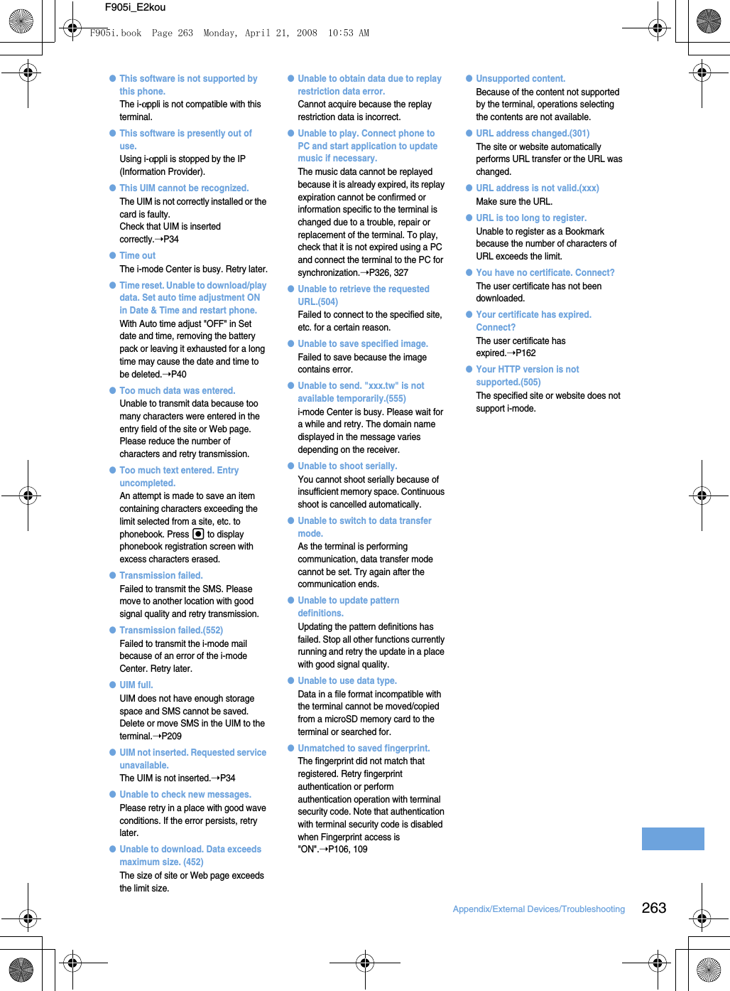 263Appendix/External Devices/TroubleshootingF905i_E2kou●This software is not supported by this phone.The i-αppli is not compatible with this terminal.●This software is presently out of use.Using i-αppli is stopped by the IP (Information Provider).●This UIM cannot be recognized.The UIM is not correctly installed or the card is faulty.Check that UIM is inserted correctly.➝P34●Time outThe i-mode Center is busy. Retry later.●Time reset. Unable to download/play data. Set auto time adjustment ON in Date &amp; Time and restart phone.With Auto time adjust &quot;OFF&quot; in Set date and time, removing the battery pack or leaving it exhausted for a long time may cause the date and time to be deleted.➝P40●Too much data was entered.Unable to transmit data because too many characters were entered in the entry field of the site or Web page. Please reduce the number of characters and retry transmission.●Too much text entered. Entry uncompleted.An attempt is made to save an item containing characters exceeding the limit selected from a site, etc. to phonebook. Press g to display phonebook registration screen with excess characters erased.●Transmission failed.Failed to transmit the SMS. Please move to another location with good signal quality and retry transmission.●Transmission failed.(552)Failed to transmit the i-mode mail because of an error of the i-mode Center. Retry later.●UIM full.UIM does not have enough storage space and SMS cannot be saved. Delete or move SMS in the UIM to the terminal.➝P209●UIM not inserted. Requested service unavailable.The UIM is not inserted.➝P34●Unable to check new messages.Please retry in a place with good wave conditions. If the error persists, retry later.●Unable to download. Data exceeds maximum size. (452)The size of site or Web page exceeds the limit size.●Unable to obtain data due to replay restriction data error.Cannot acquire because the replay restriction data is incorrect.●Unable to play. Connect phone to PC and start application to update music if necessary.The music data cannot be replayed because it is already expired, its replay expiration cannot be confirmed or information specific to the terminal is changed due to a trouble, repair or replacement of the terminal. To play, check that it is not expired using a PC and connect the terminal to the PC for synchronization.➝P326, 327●Unable to retrieve the requested URL.(504)Failed to connect to the specified site, etc. for a certain reason.●Unable to save specified image.Failed to save because the image contains error.●Unable to send. &quot;xxx.tw&quot; is not available temporarily.(555)i-mode Center is busy. Please wait for a while and retry. The domain name displayed in the message varies depending on the receiver.●Unable to shoot serially.You cannot shoot serially because of insufficient memory space. Continuous shoot is cancelled automatically.●Unable to switch to data transfer mode.As the terminal is performing communication, data transfer mode cannot be set. Try again after the communication ends.●Unable to update pattern definitions.Updating the pattern definitions has failed. Stop all other functions currently running and retry the update in a place with good signal quality.●Unable to use data type.Data in a file format incompatible with the terminal cannot be moved/copied from a microSD memory card to the terminal or searched for.●Unmatched to saved fingerprint.The fingerprint did not match that registered. Retry fingerprint authentication or perform authentication operation with terminal security code. Note that authentication with terminal security code is disabled when Fingerprint access is &quot;ON&quot;.➝P106, 109●Unsupported content.Because of the content not supported by the terminal, operations selecting the contents are not available.●URL address changed.(301)The site or website automatically performs URL transfer or the URL was changed.●URL address is not valid.(xxx)Make sure the URL.●URL is too long to register.Unable to register as a Bookmark because the number of characters of URL exceeds the limit.●You have no certificate. Connect?The user certificate has not been downloaded.●Your certificate has expired. Connect?The user certificate has expired.➝P162●Your HTTP version is not supported.(505)The specified site or website does not support i-mode.F905i.book  Page 263  Monday, April 21, 2008  10:53 AM