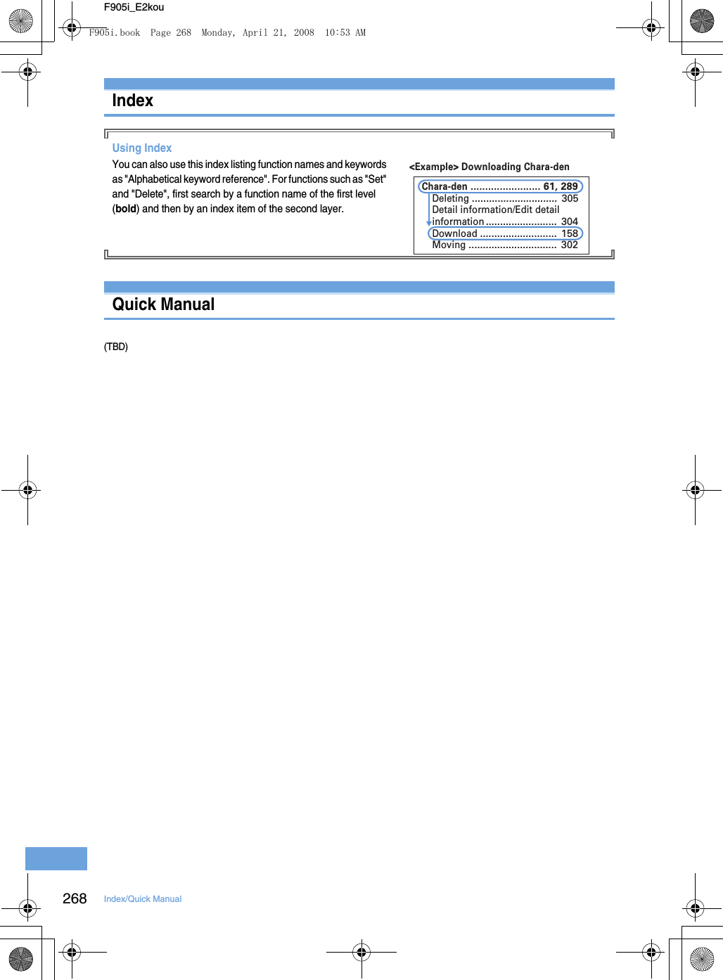 268 Index/Quick ManualF905i_E2kouIndexUsing IndexYou can also use this index listing function names and keywords as &quot;Alphabetical keyword reference&quot;. For functions such as &quot;Set&quot; and &quot;Delete&quot;, first search by a function name of the first level (bold) and then by an index item of the second layer.Quick Manual(TBD)&lt;Example&gt; Downloading Chara-denChara-den ........................ 61, 289Deleting .............................. 305Detail information/Edit detailinformation ......................... 304Download ........................... 158Moving ............................... 302F905i.book  Page 268  Monday, April 21, 2008  10:53 AM