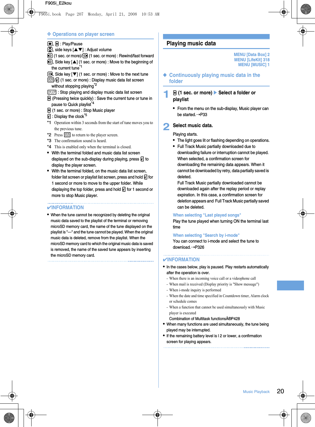 20Music PlaybackF905i_E2kou❖Operations on player screeng, M : Play/Pausej, side keys [ST] : Adjust volumel (1 sec. or more)/r (1 sec. or more) : Rewind/fast forwardl, Side key [S] (1 sec. or more) : Move to the beginning of the current tune*1r, Side key [T] (1 sec. or more) : Move to the next tunea/P (1 sec. or more) : Display music data list screen without stopping playing*2c : Stop playing and display music data list screenM (Pressing twice quickly) : Save the current tune or tune in pause to Quick playlist*4M (1 sec. or more) : Stop Music playerP : Display the clock*5*1Operation within 3 seconds from the start of tune moves you to the previous tune.*2Press a to return to the player screen.*3The confirmation sound is heard.*4This is enabled only when the terminal is closed.•With the terminal folded and music data list screen displayed on the sub-display during playing, press P to display the player screen.•With the terminal folded, on the music data list screen, folder list screen or playlist list screen, press and hold P for 1 second or more to move to the upper folder. While displaying the top folder, press and hold P for 1 second or more to stop Music player.✔INFORMATION•When the tune cannot be recognized by deleting the original music data saved to the playlist of the terminal or removing microSD memory card, the name of the tune displayed on the playlist is &quot;---&quot; and the tune cannot be played. When the original music data is deleted, remove from the playlist. When the microSD memory card to which the original music data is saved is removed, the name of the saved tune appears by inserting the microSD memory card.Playing music dataMENU [Data Box] 2MENU [LifeKit] 318MENU [MUSIC] 1◆Continuously playing music data in the folder1M (1 sec. or more)eSelect a folder or playlist•From the menu on the sub-display, Music player can be started.➝P332Select music data.Playing starts.•The light goes lit or flashing depending on operations.•Full Track Music partially downloaded due to downloading failure or interruption cannot be played. When selected, a confirmation screen for downloading the remaining data appears. When it cannot be downloaded by retry, data partially saved is deleted.Full Track Music partially downloaded cannot be downloaded again after the replay period or replay expiration. In this case, a confirmation screen for deletion appears and  Full Track Music partially saved can be deleted.When selecting &quot;Last played songs&quot;Play the tune played when turning ON the terminal last timeWhen selecting &quot;Search by i-mode&quot;You can connect to i-mode and select the tune to download.➝P326✔INFORMATION•In the cases below, play is paused. Play restarts automatically after the operation is over.- When there is an incoming voice call or a videophone call- When mail is received (Display priority is &quot;Show message&quot;)- When i-mode inquiry is performed- When the date and time specified in Countdown timer, Alarm clock or schedule comes- When a function that cannot be used simultaneously with Music player is executedCombination of Multitask functionsÅ®P428•When many functions are used simultaneously, the tune being played may be interrupted.•If the remaining battery level is l 2 or lower, a confirmation screen for playing appears.F905i.book  Page 207  Monday, April 21, 2008  10:53 AM